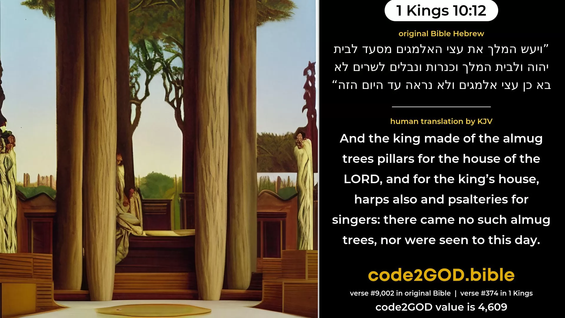 1 Kings 10-12≈And the king made of the sandal-wood pillars for the house of the LORD, and for the king’s house, harps also and psalteries for the singers; there came no such sandal-wood, nor was seen, unto this day. original Bible ויעש המלך את עצי האלמגים מסעד לבית יהוה ולבית המלך וכנרות ונבלים לשרים לא בא כן עצי אלמגים ולא נראה עד היום הזה code2GOD