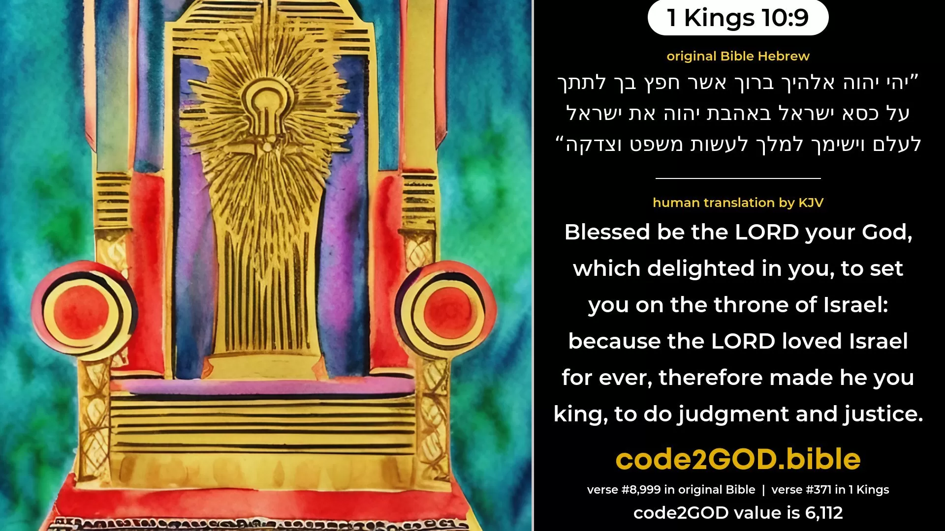 1 Kings 10-9≈Blessed be the LORD thy God, who delighted in thee, to set thee on the throne of Israel; because the LORD loved Israel for ever, therefore made He thee king, to do justice and righteousness.’ original Bible יהי יהוה אלהיך ברוך אשר חפץ בך לתתך על כסא ישראל באהבת יהוה את ישראל לעלם וישימך למלך לעשות משפט וצדקה code2GOD