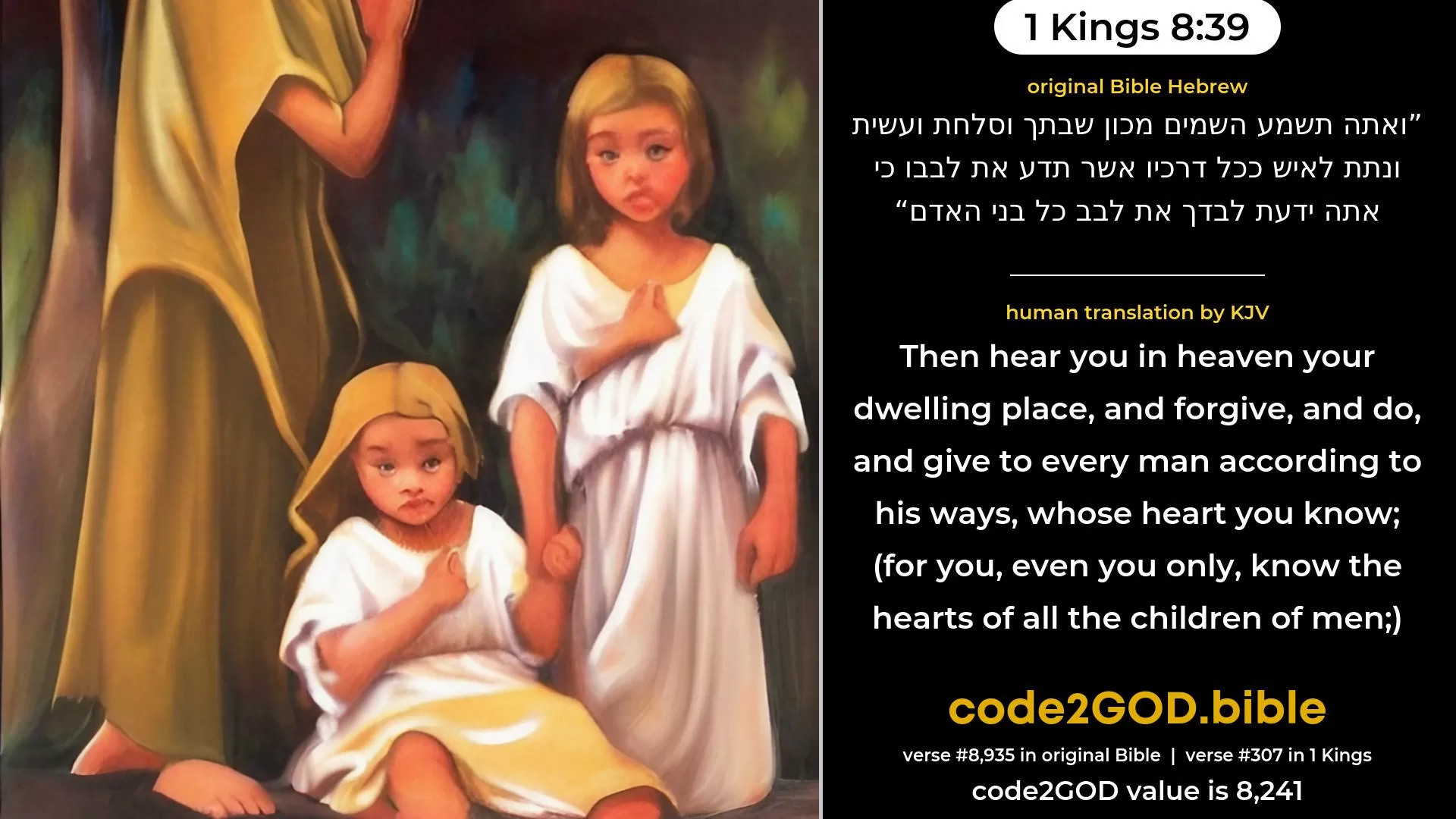1 Kings 8-39≈then hear Thou in heaven Thy dwelling-place, and forgive, and do, and render unto every man according to all his ways, whose heart Thou knowest—for Thou, even Thou only, knowest the hearts of all the children of men— original Bible ואתה תשמע השמים מכון שבתך וסלחת ועשית ונתת לאיש ככל דרכיו אשר תדע את לבבו כי אתה ידעת לבדך את לבב כל בני האדם code2GOD