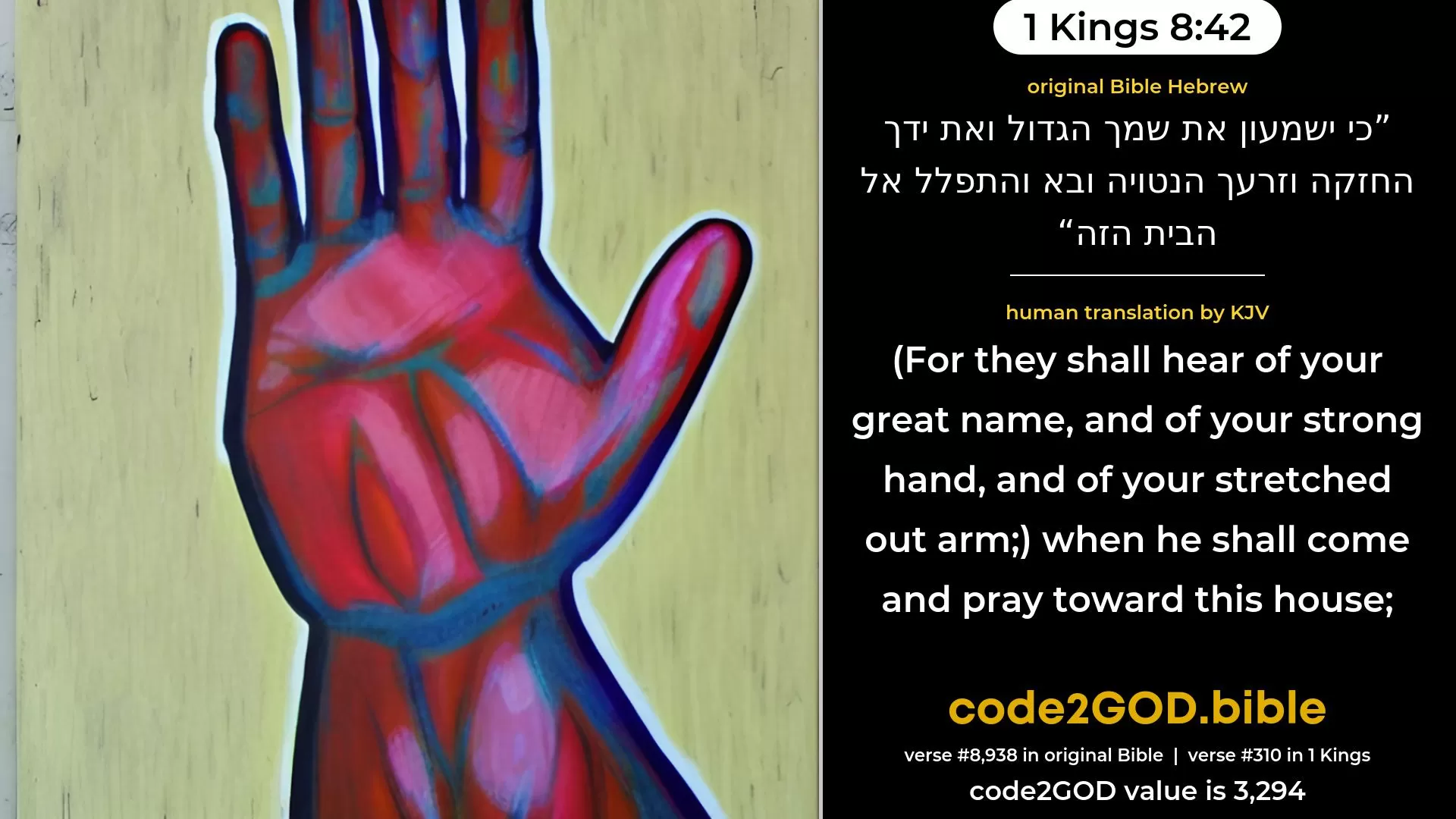 1 Kings 8-42≈for they shall hear of Thy great name, and of Thy mighty hand, and of Thine outstretched arm—when he shall come and pray toward this house; original Bible כי ישמעון את שמך הגדול ואת ידך החזקה וזרעך הנטויה ובא והתפלל אל הבית הזה code2GOD