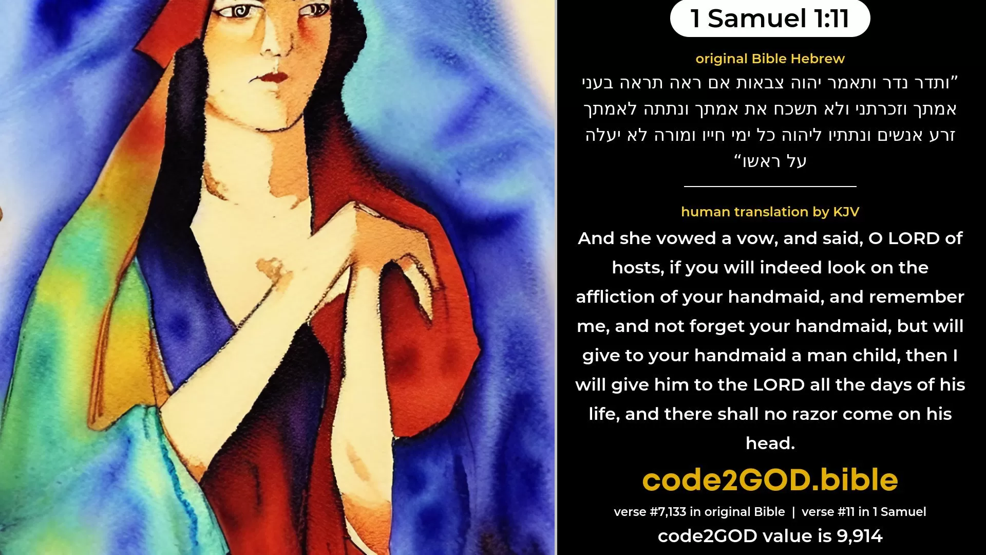 1 Samuel 1-11≈And she vowed a vow, and said: ‘O LORD of hosts, if Thou wilt indeed look on the affliction of Thy handmaid, and remember me, and not forget Thy handmaid, but wilt give unto Thy handmaid a man-child, then I will give him unto the LORD all the days of his life, and there shall no razor come upon his head.’ original Bible ותדר נדר ותאמר יהוה צבאות אם ראה תראה בעני אמתך וזכרתני ולא תשכח את אמתך ונתתה לאמתך זרע אנשים ונתתיו ליהוה כל ימי חייו ומורה לא יעלה על ראשו code2GOD