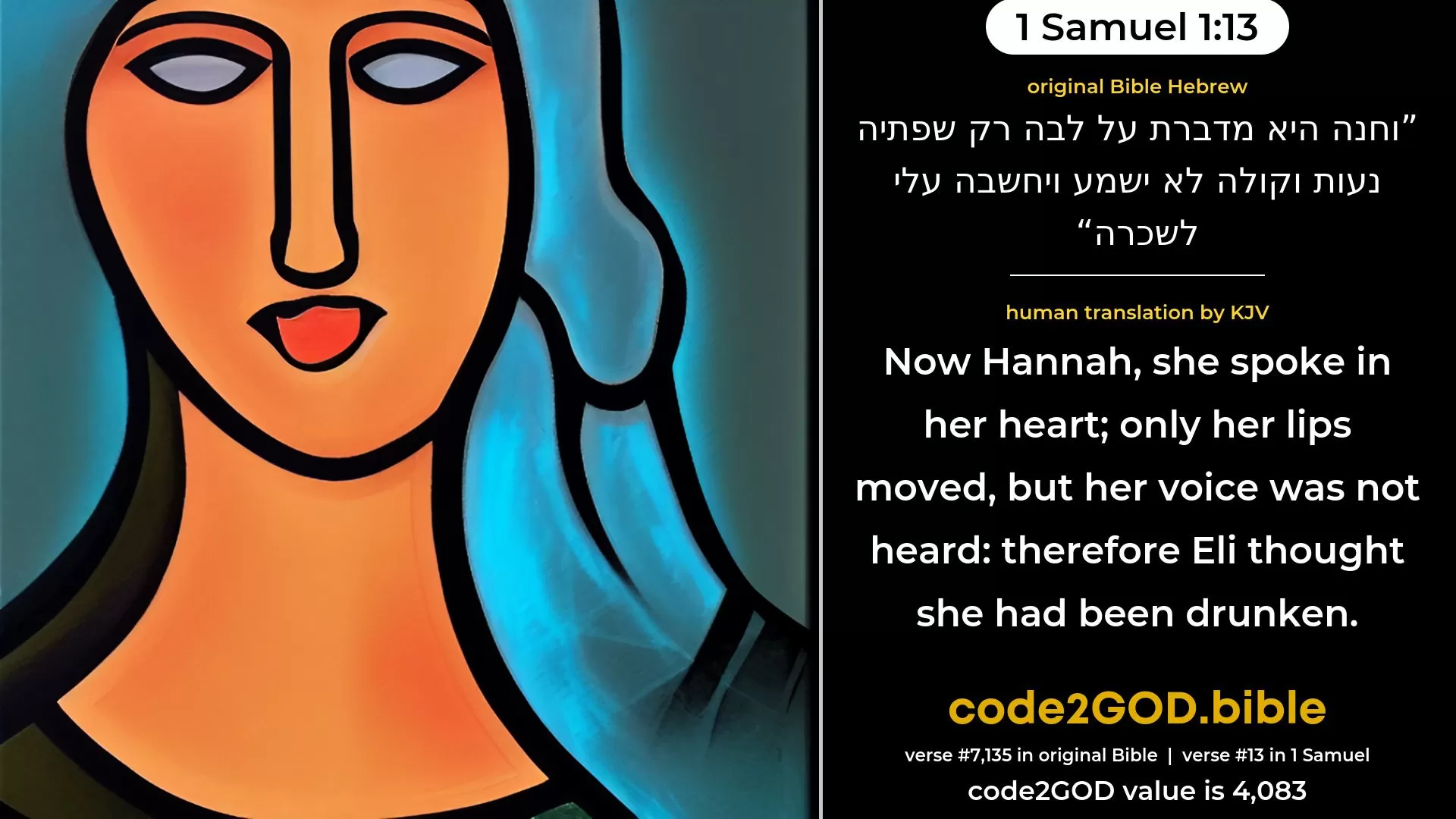 1 Samuel 1-13≈Now Hannah, she spoke in her heart; only her lips moved, but her voice could not be heard; therefore, Eli thought she had been drunken. original Bible וחנה היא מדברת על לבה רק שפתיה נעות וקולה לא ישמע ויחשבה עלי לשכרה code2GOD