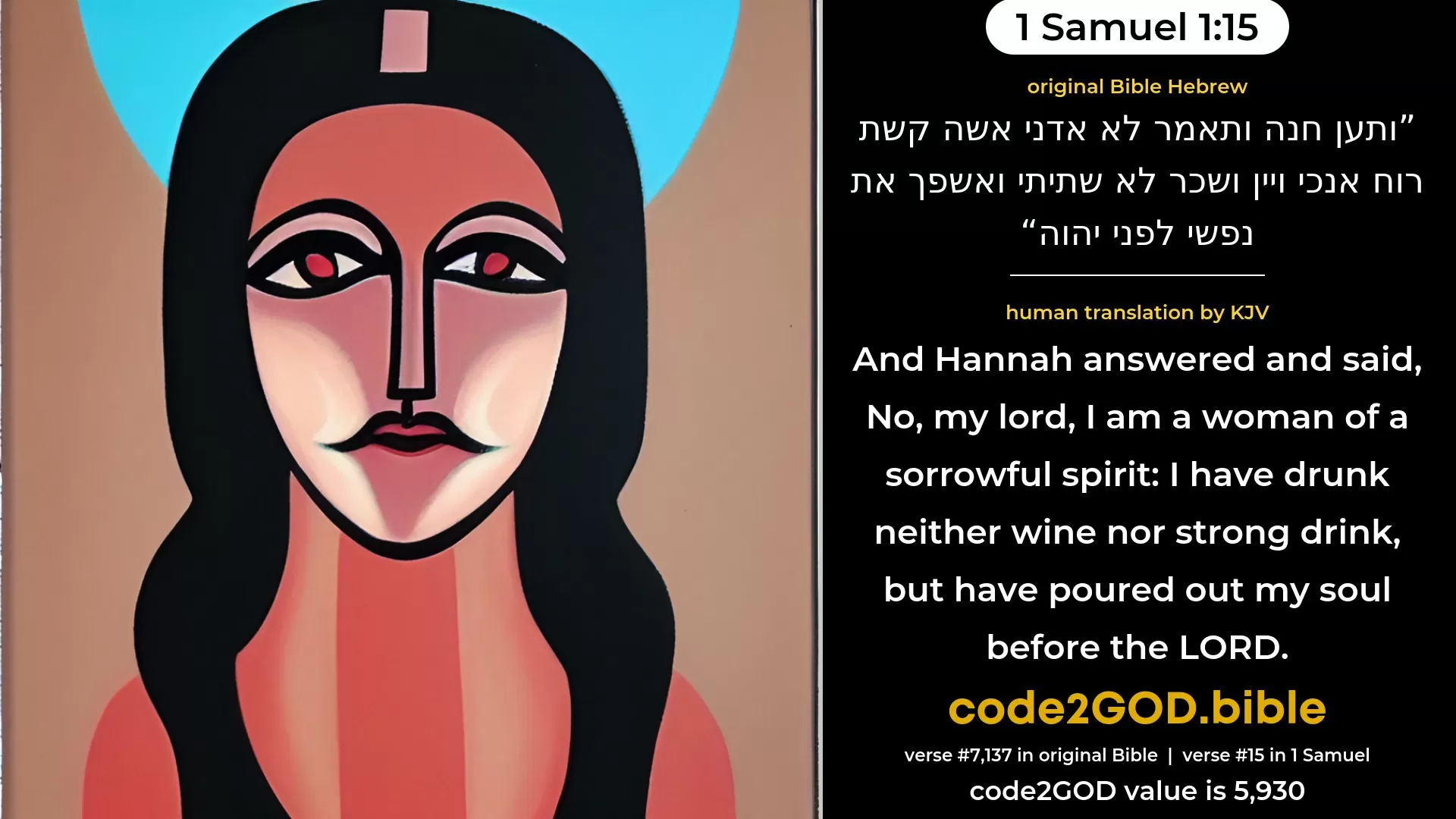 1 Samuel 1-15≈And Hannah answered and said: ‘No, my lord, I am a woman of a sorrowful spirit; I have drunk neither wine nor strong drink, but I poured out my soul before the LORD. original Bible ותען חנה ותאמר לא אדני אשה קשת רוח אנכי ויין ושכר לא שתיתי ואשפך את נפשי לפני יהוה code2GOD