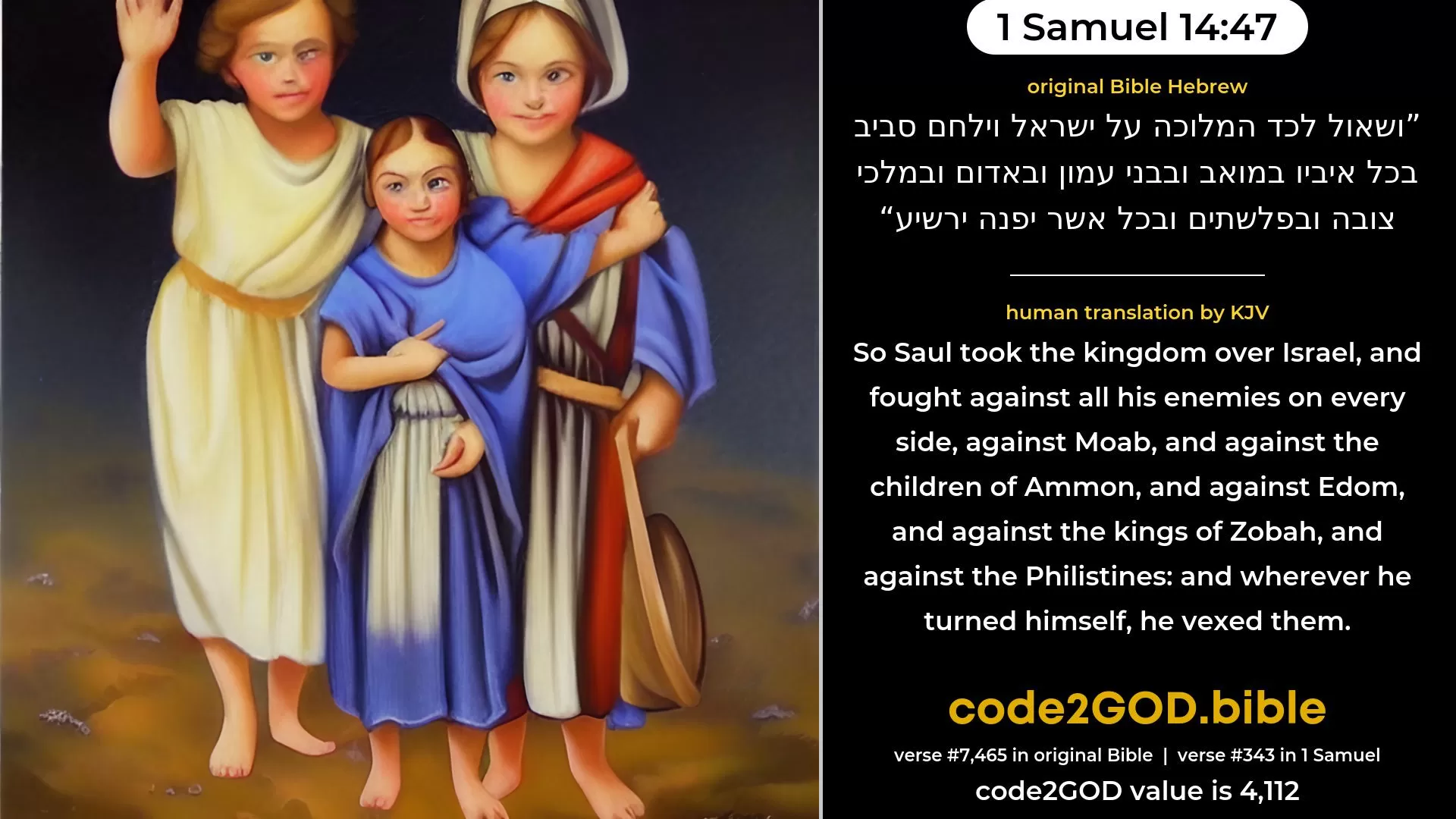1 Samuel 14-47≈So Saul took the kingdom over Israel, and fought against all his enemies on every side, against Moab, and against the children of Ammon, and against Edom, and against the kings of Zobah, and against the Philistines; and whithersoever he turned himself, he put them to the worse. original Bible ושאול לכד המלוכה על ישראל וילחם סביב בכל איביו במואב ובבני עמון ובאדום ובמלכי צובה ובפלשתים ובכל אשר יפנה ירשיע code2GOD