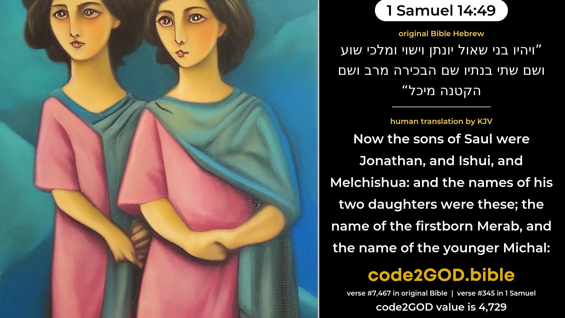 1 Samuel 14-49≈Now the sons of Saul were Jonathan, and Ishvi, and Malchi-shua; and the names of his two daughters were these: the name of the first-born Merab, and the name of the younger Michal; original Bible ויהיו בני שאול יונתן וישוי ומלכי שוע ושם שתי בנתיו שם הבכירה מרב ושם הקטנה מיכל code2GOD
