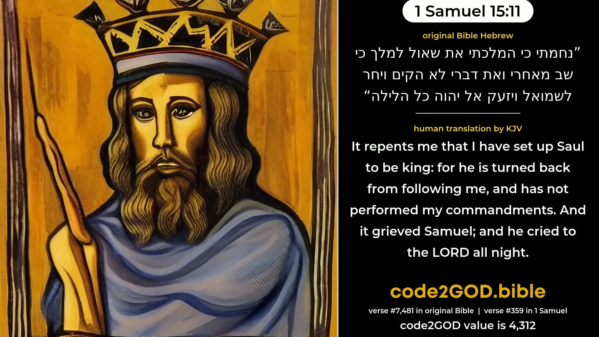 1 Samuel 15-11≈It repenteth Me that I have set up Saul to be king; for he is turned back from following Me, and hath not performed My commandments.’ And it grieved Samuel; and he cried unto the LORD all night. original Bible נחמתי כי המלכתי את שאול למלך כי שב מאחרי ואת דברי לא הקים ויחר לשמואל ויזעק אל יהוה כל הלילה code2GOD