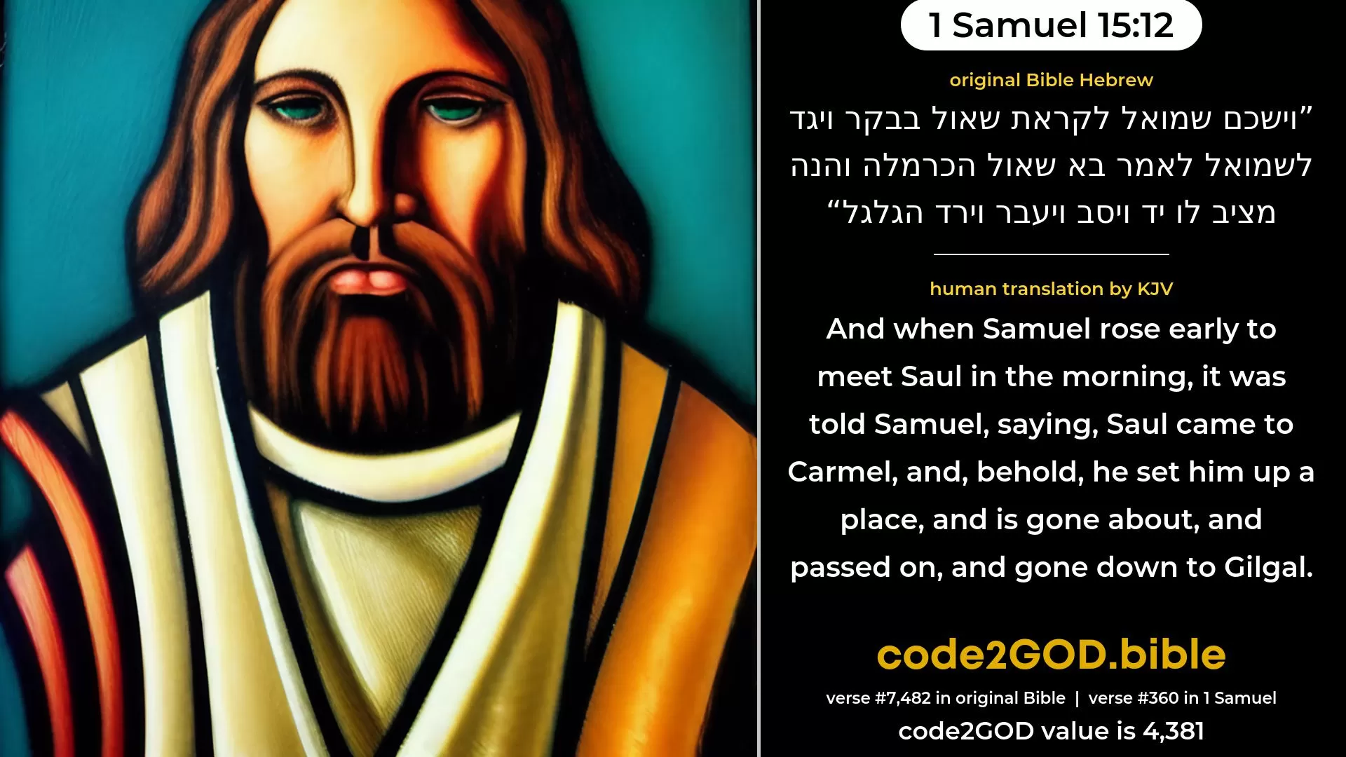 1 Samuel 15-12≈And Samuel rose early to meet Saul in the morning; and it was told Samuel, saying: ‘Saul came to Carmel, and, behold, he is setting him up a monument, and is gone about, and passed on, and gone down to Gilgal.’ original Bible וישכם שמואל לקראת שאול בבקר ויגד לשמואל לאמר בא שאול הכרמלה והנה מציב לו יד ויסב ויעבר וירד הגלגל code2GOD