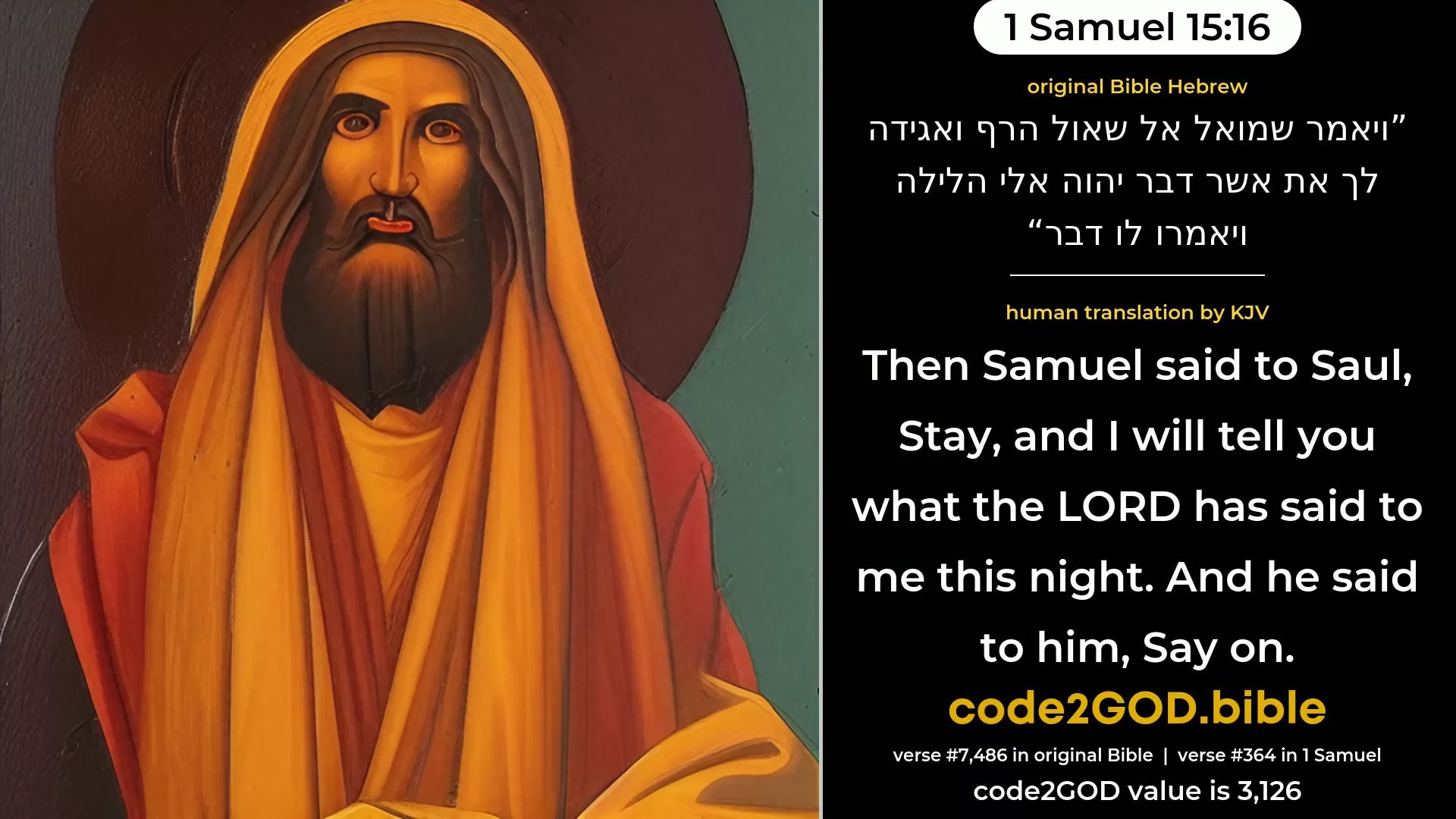 1 Samuel 15-16≈Then Samuel said unto Saul: ‘Stay, and I will tell thee what the LORD hath said to me this night.’ And he said unto him: ‘Say on.’ original Bible ויאמר שמואל אל שאול הרף ואגידה לך את אשר דבר יהוה אלי הלילה ויאמרו לו דבר code2GOD