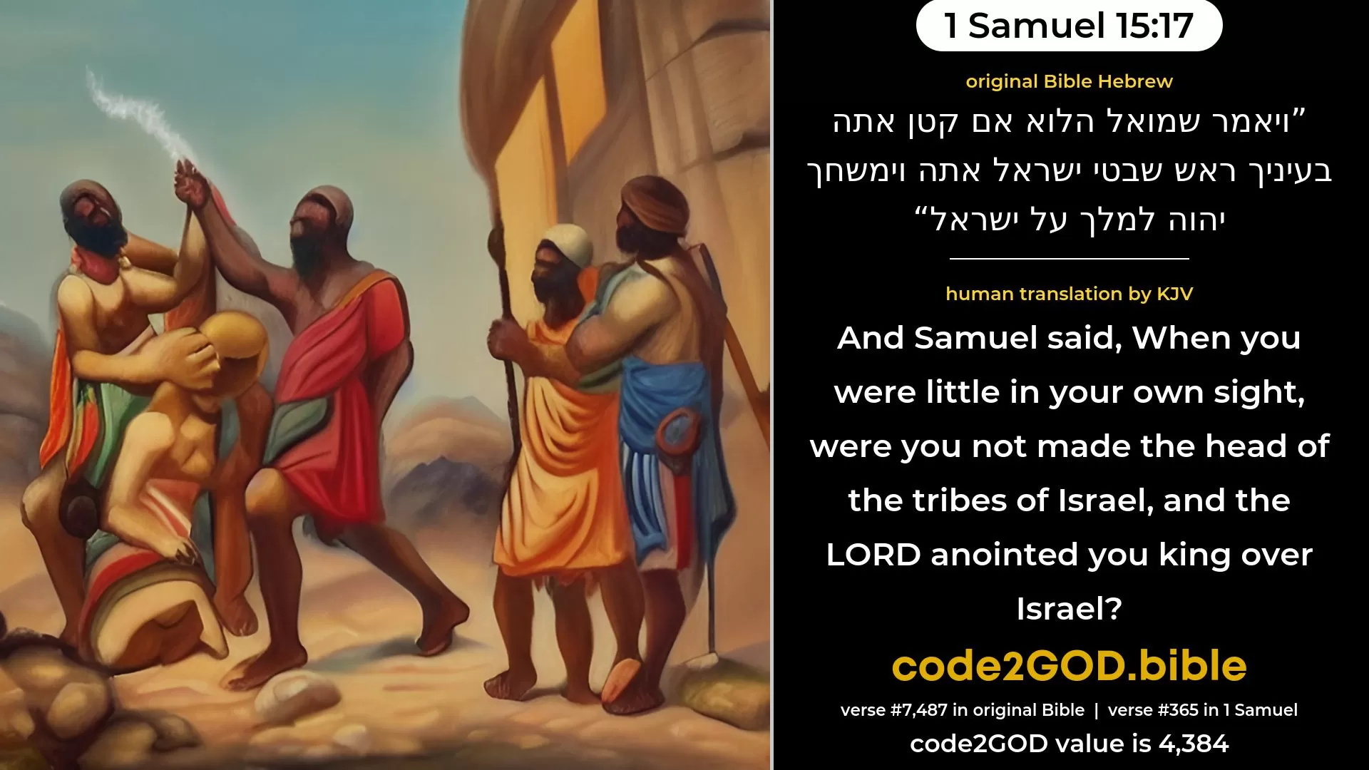 1 Samuel 15-17≈And Samuel said: ‘Though thou be little in thine own sight, art thou not head of the tribes of Israel? And the LORD anointed thee king over Israel; original Bible ויאמר שמואל הלוא אם קטן אתה בעיניך ראש שבטי ישראל אתה וימשחך יהוה למלך על ישראל code2GOD
