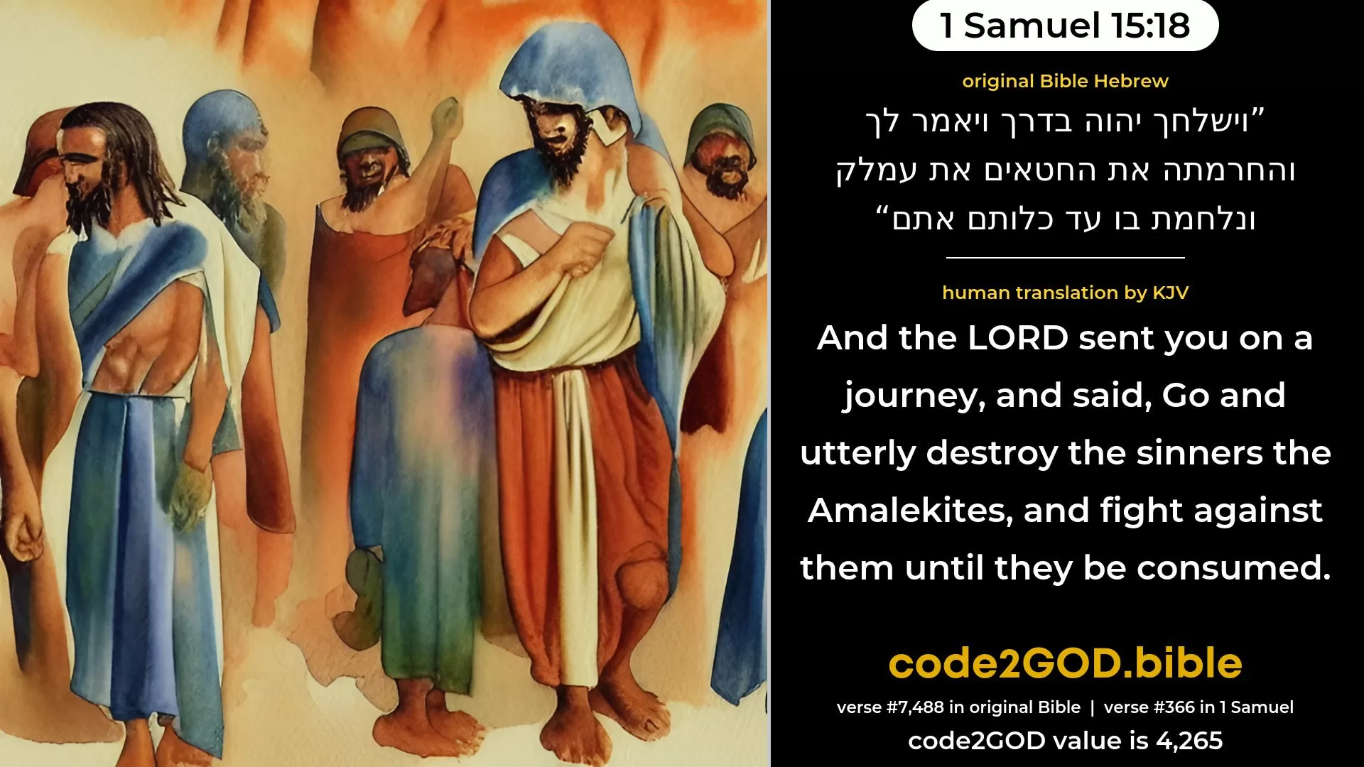 1 Samuel 15-18≈and the LORD sent thee on a journey, and said: Go and utterly destroy the sinners the Amalekites, and fight against them until they be consumed. original Bible וישלחך יהוה בדרך ויאמר לך והחרמתה את החטאים את עמלק ונלחמת בו עד כלותם אתם code2GOD