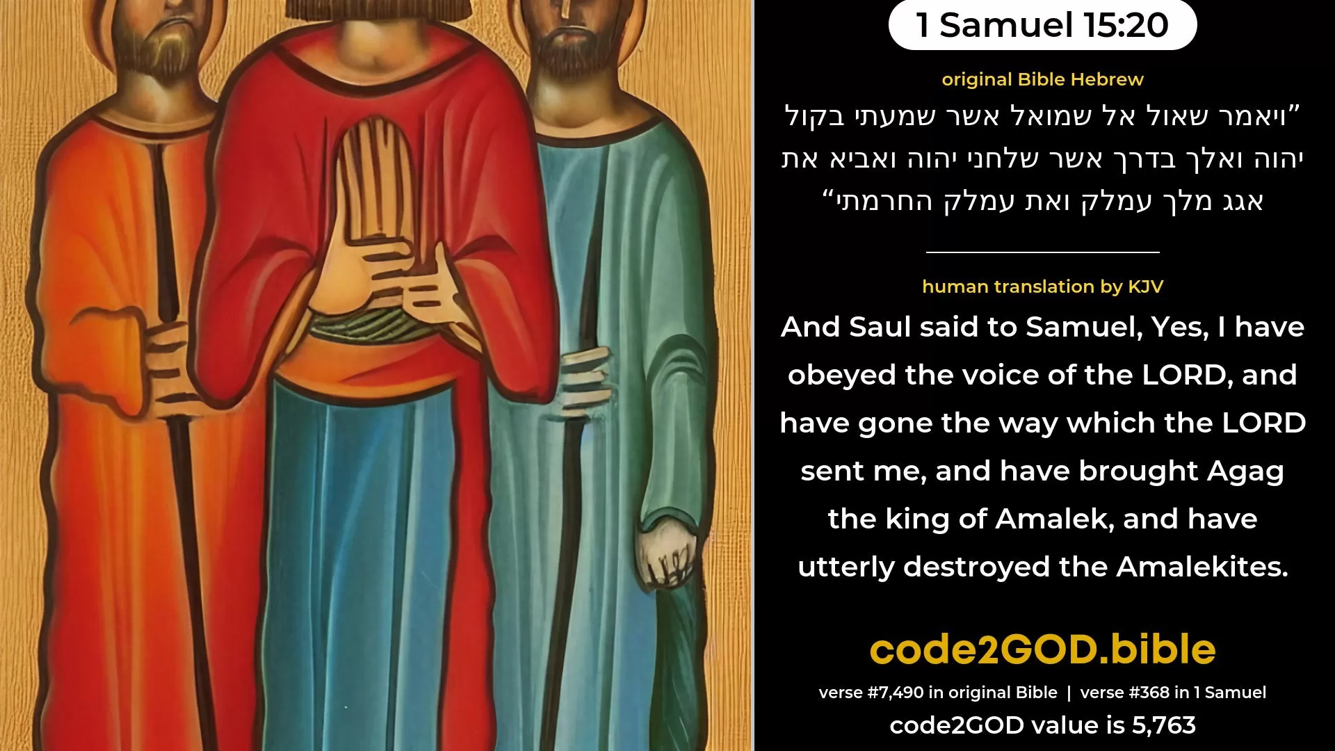 1 Samuel 15-20≈And Saul said unto Samuel: ‘Yea, I have hearkened to the voice of the LORD, and have gone the way which the LORD sent me, and have brought Agag the king of Amalek, and have utterly destroyed the Amalekites. original Bible ויאמר שאול אל שמואל אשר שמעתי בקול יהוה ואלך בדרך אשר שלחני יהוה ואביא את אגג מלך עמלק ואת עמלק החרמתי code2GOD