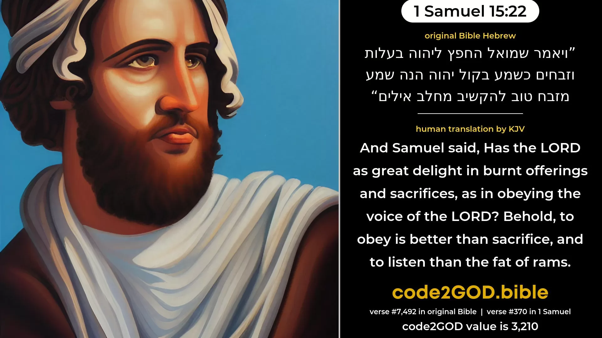 1 Samuel 15-22≈And Samuel said: ‘Hath the LORD as great delight in burnt-offerings and sacrifices, As in hearkening to the voice of the LORD? Behold, to obey is better than sacrifice, And to hearken than the fat of rams. original Bible ויאמר שמואל החפץ ליהוה בעלות וזבחים כשמע בקול יהוה הנה שמע מזבח טוב להקשיב מחלב אילים code2GOD