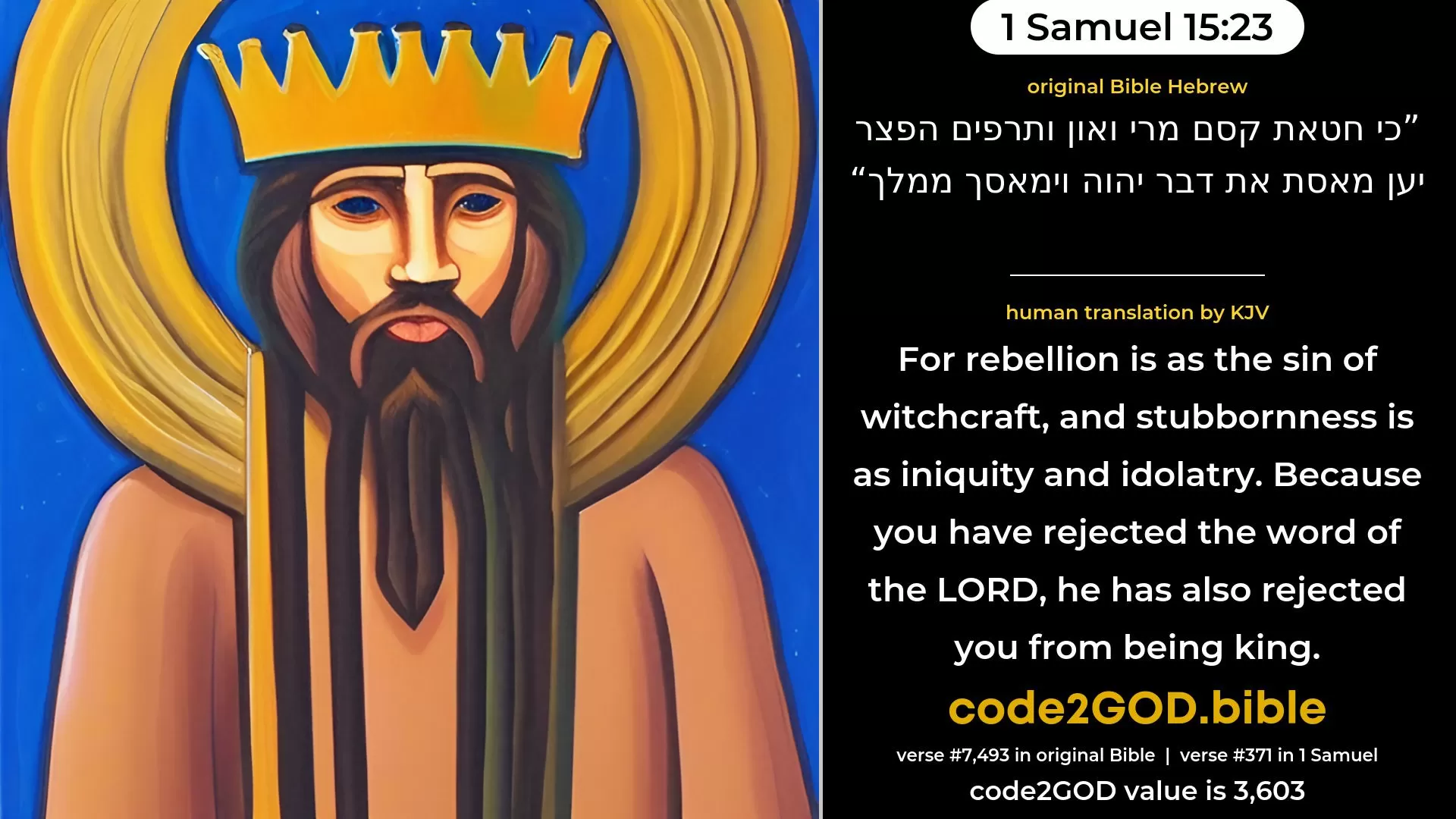 1 Samuel 15-23≈For rebellion is as the sin of witchcraft, And stubbornness is as idolatry and teraphim. Because thou hast rejected the word of the LORD, He hath also rejected thee from being king.’ original Bible כי חטאת קסם מרי ואון ותרפים הפצר יען מאסת את דבר יהוה וימאסך ממלך code2GOD