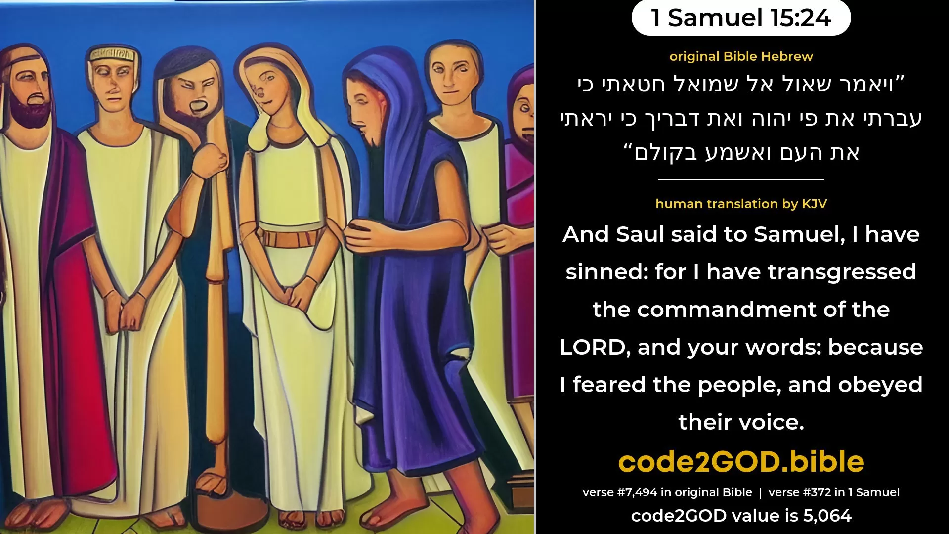 1 Samuel 15-24≈And Saul said unto Samuel: ‘I have sinned; for I have transgressed the commandment of the LORD, and thy words; because I feared the people, and hearkened to their voice. original Bible ויאמר שאול אל שמואל חטאתי כי עברתי את פי יהוה ואת דבריך כי יראתי את העם ואשמע בקולם code2GOD