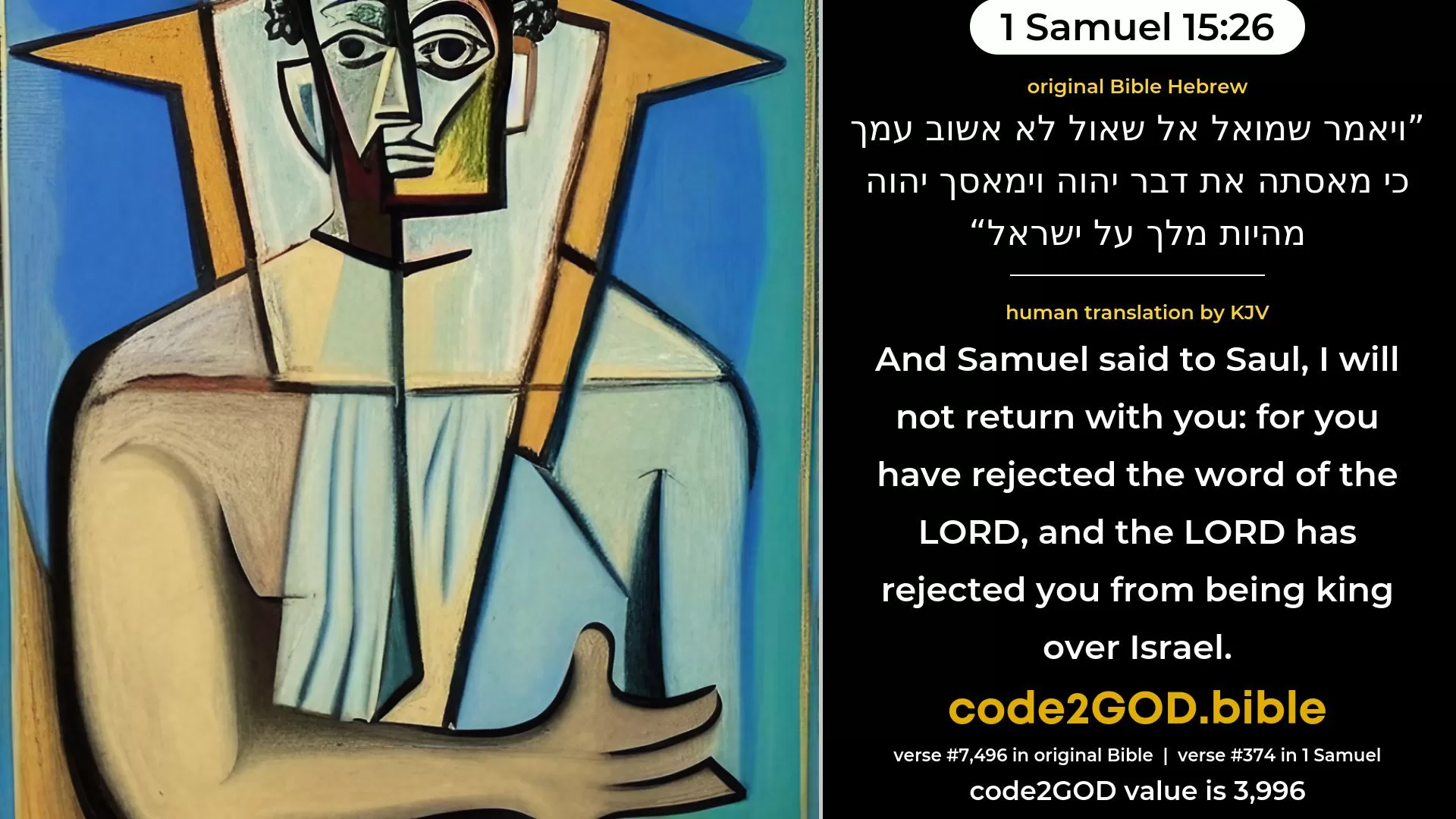 1 Samuel 15-26≈And Samuel said unto Saul: ‘I will not return with thee; for thou hast rejected the word of the LORD, and the LORD hath rejected thee from being king over Israel.’ original Bible ויאמר שמואל אל שאול לא אשוב עמך כי מאסתה את דבר יהוה וימאסך יהוה מהיות מלך על ישראל code2GOD