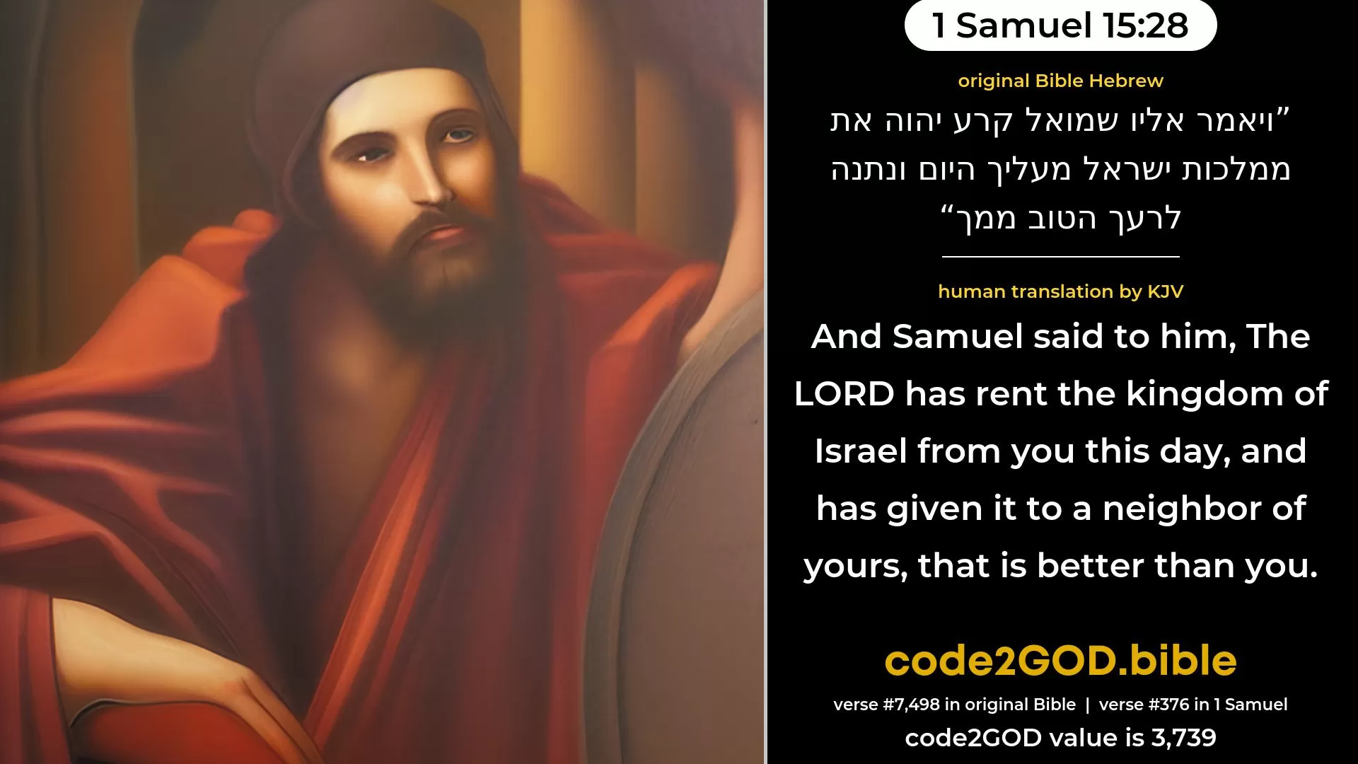 1 Samuel 15-28≈And Samuel said unto him: ‘The LORD hath rent the kingdom of Israel from thee this day, and hath given it to a neighbour of thine, that is better than thou. original Bible ויאמר אליו שמואל קרע יהוה את ממלכות ישראל מעליך היום ונתנה לרעך הטוב ממך code2GOD