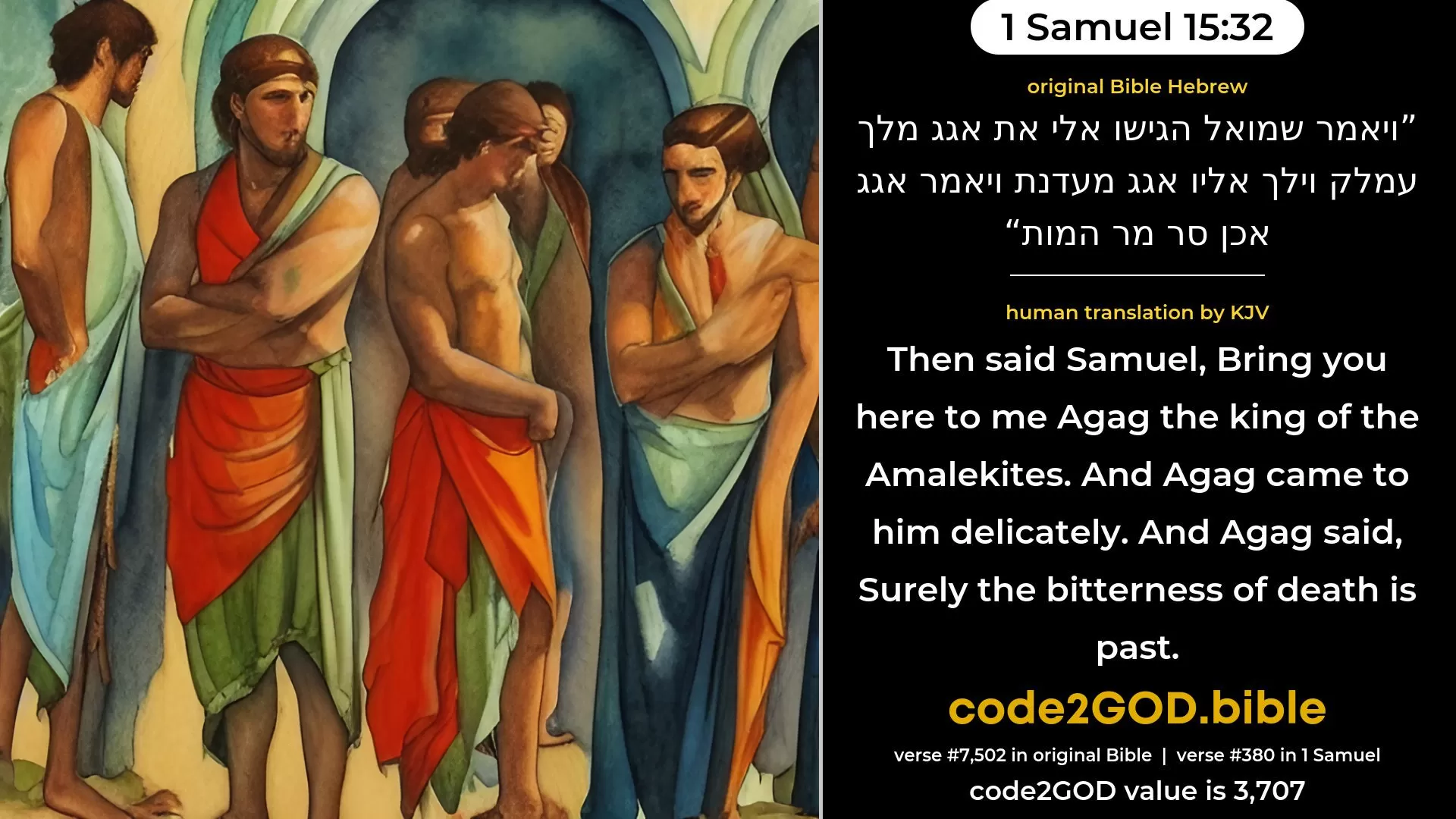 1 Samuel 15-32≈Then said Samuel: ‘Bring ye hither to me Agag the king of the Amalekites.’ And Agag came unto him in chains. And Agag said: ‘Surely the bitterness of death is at hand.’ original Bible ויאמר שמואל הגישו אלי את אגג מלך עמלק וילך אליו אגג מעדנת ויאמר אגג אכן סר מר המות code2GOD