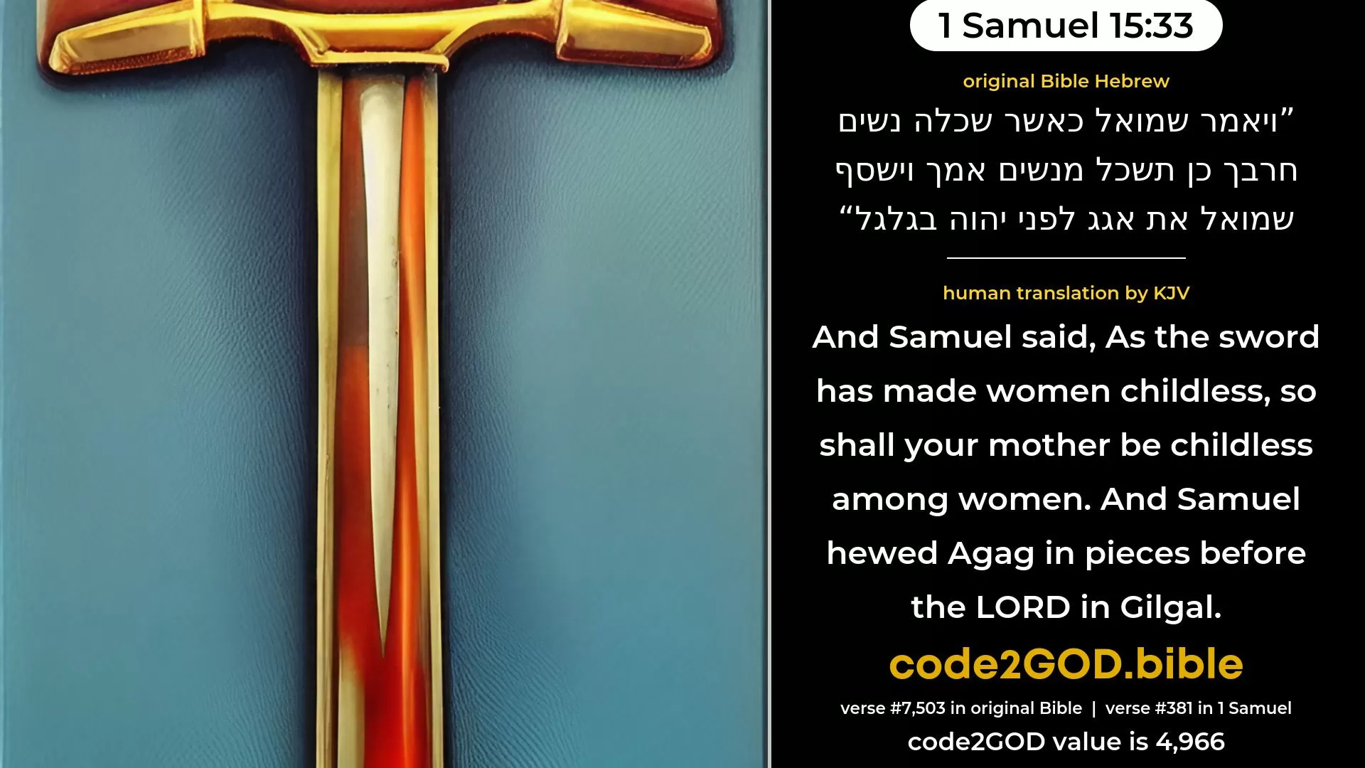 1 Samuel 15-33≈And Samuel said:  As thy sword hath made women childless, So shall thy mother be childless among women. And Samuel hewed Agag in pieces before the LORD in Gilgal. original Bible ויאמר שמואל כאשר שכלה נשים חרבך כן תשכל מנשים אמך וישסף שמואל את אגג לפני יהוה בגלגל code2GOD