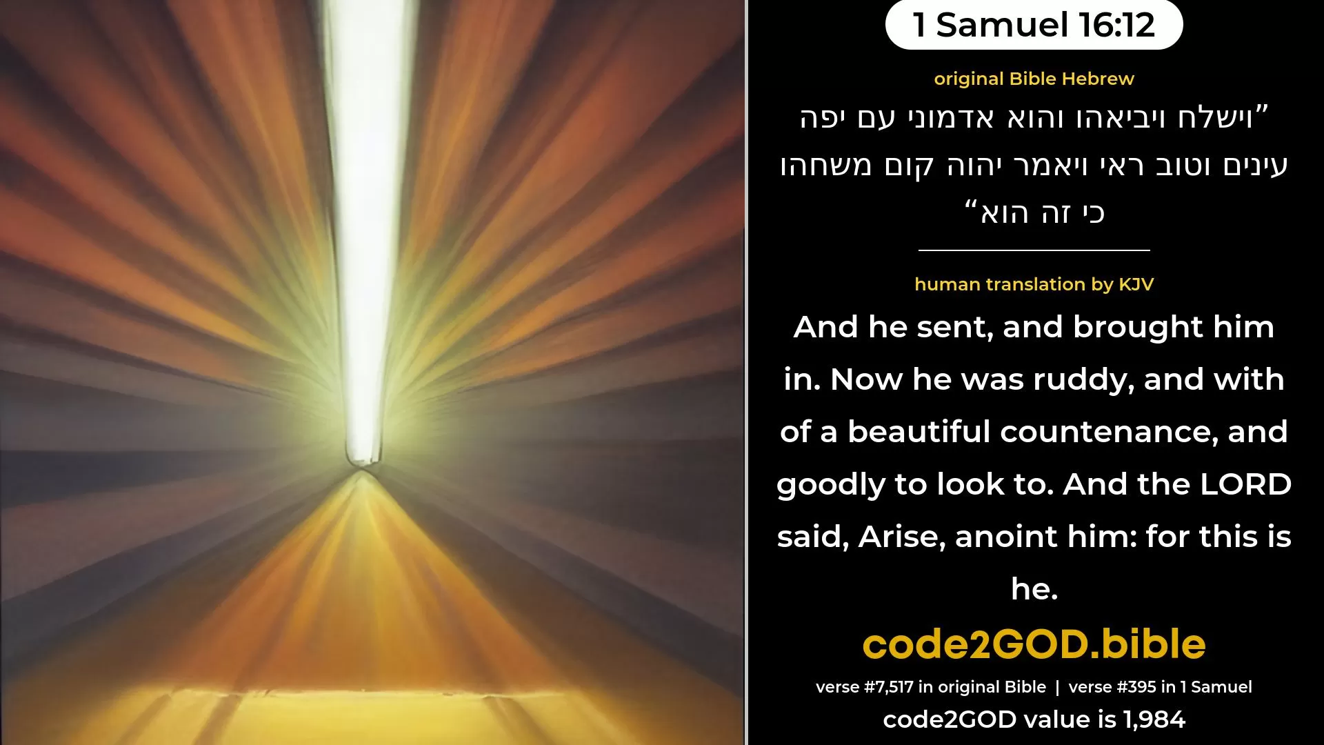 1 Samuel 16-12≈And he sent, and brought him in. Now he was ruddy, and withal of beautiful eyes, and goodly to look upon. And the LORD said: ‘Arise, anoint him; for this is he.’ original Bible וישלח ויביאהו והוא אדמוני עם יפה עינים וטוב ראי ויאמר יהוה קום משחהו כי זה הוא code2GOD