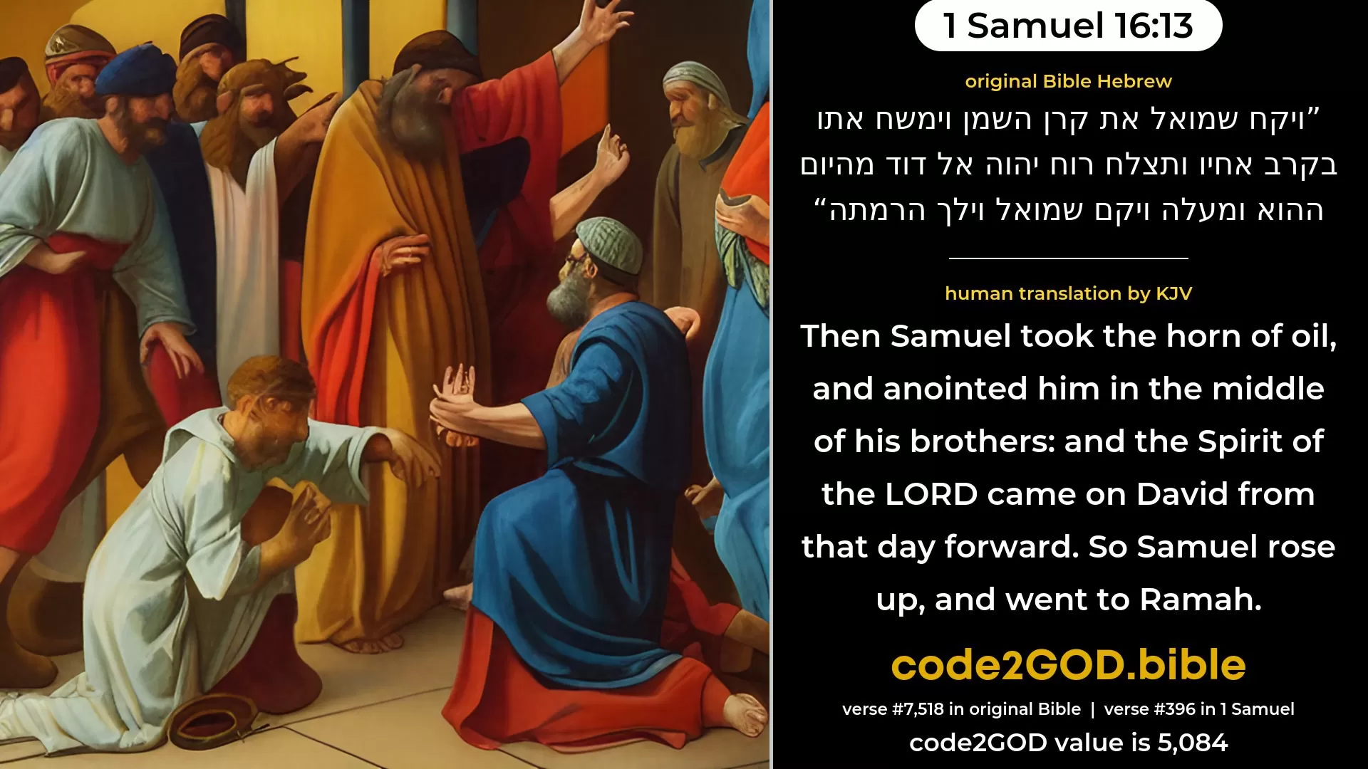 1 Samuel 16-13≈Then Samuel took the horn of oil, and anointed him in the midst of his brethren; and the spirit of the LORD came mightily upon David from that day forward. So Samuel rose up, and went to Ramah. original Bible ויקח שמואל את קרן השמן וימשח אתו בקרב אחיו ותצלח רוח יהוה אל דוד מהיום ההוא ומעלה ויקם שמואל וילך הרמתה code2GOD