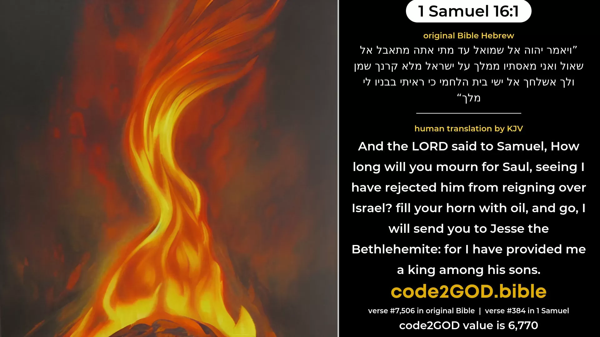 1 Samuel 16-1≈And the LORD said unto Samuel: ‘How long wilt thou mourn for Saul, seeing I have rejected him from being king over Israel? fill thy horn with oil, and go, I will send thee to Jesse the Beth-lehemite; for I have provided Me a king among his sons.’ original Bible ויאמר יהוה אל שמואל עד מתי אתה מתאבל אל שאול ואני מאסתיו ממלך על ישראל מלא קרנך שמן ולך אשלחך אל ישי בית הלחמי כי ראיתי בבניו לי מלך code2GOD