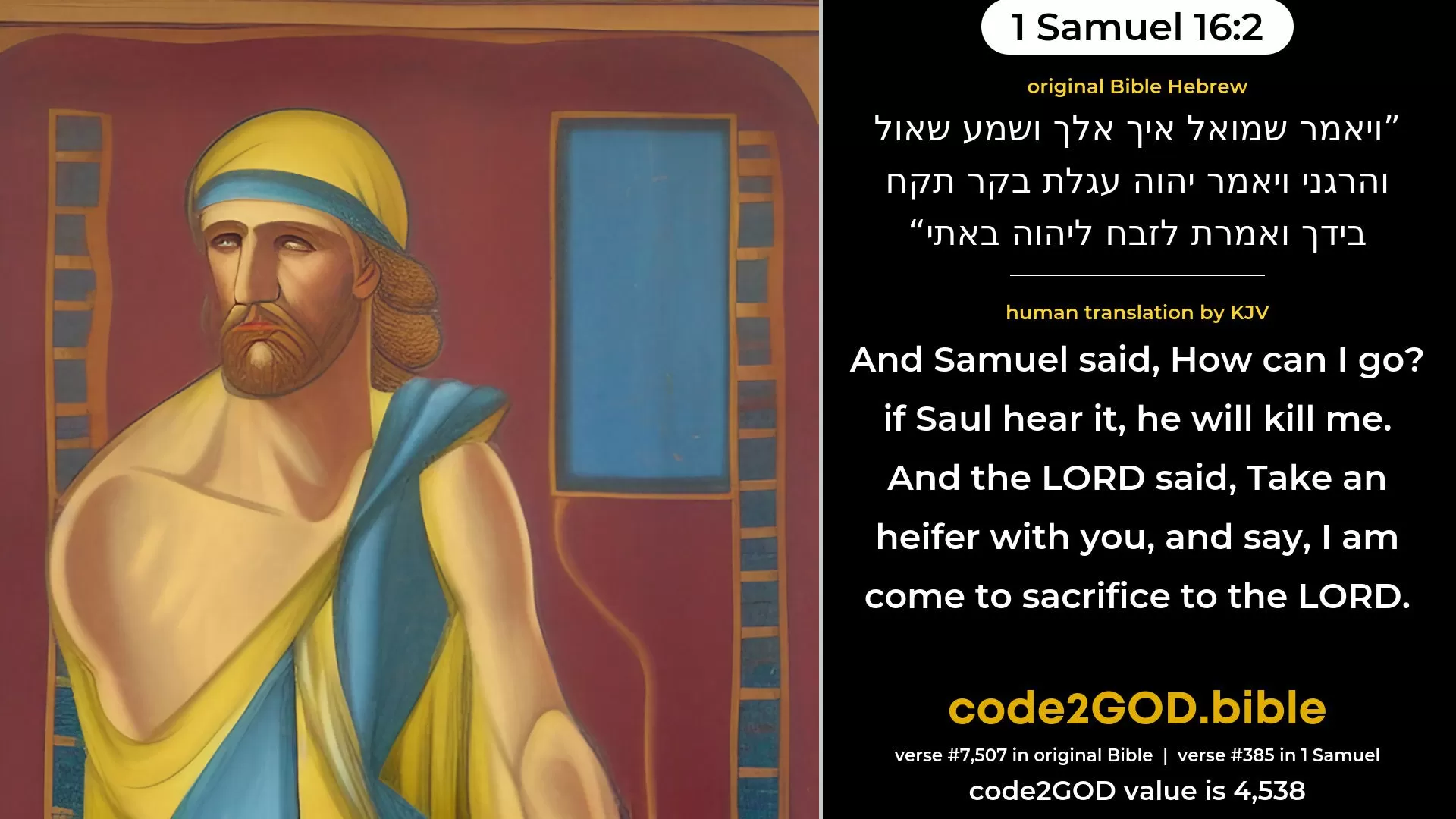 1 Samuel 16-2≈And Samuel said: ‘How can I go? if Saul hear it, he will kill me.’ And the LORD said: ‘Take a heifer with thee, and say: I am come to sacrifice to the LORD. original Bible ויאמר שמואל איך אלך ושמע שאול והרגני ויאמר יהוה עגלת בקר תקח בידך ואמרת לזבח ליהוה באתי code2GOD