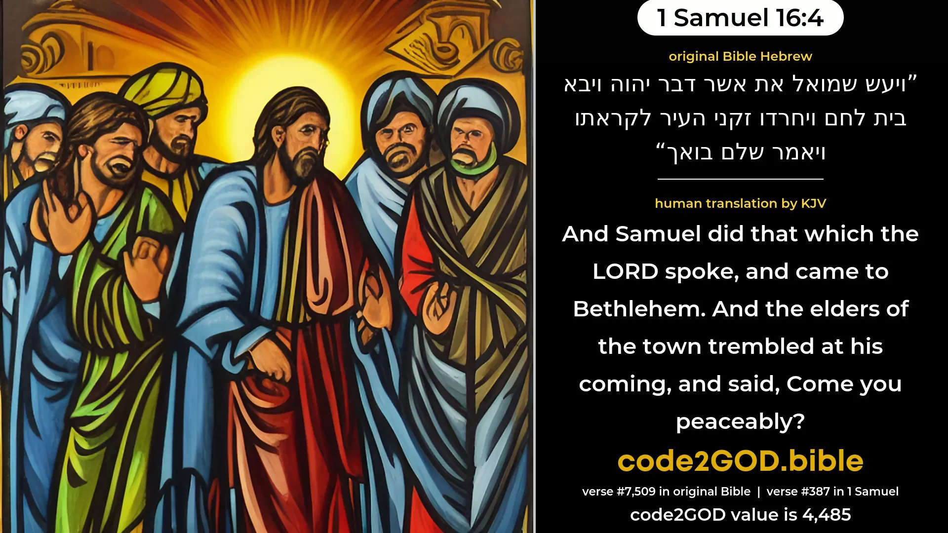 1 Samuel 16-4≈And Samuel did that which the LORD spoke, and came to Beth-lehem. And the elders of the city came to meet him trembling, and said: ‘Comest thou peaceably?’ original Bible ויעש שמואל את אשר דבר יהוה ויבא בית לחם ויחרדו זקני העיר לקראתו ויאמר שלם בואך code2GOD