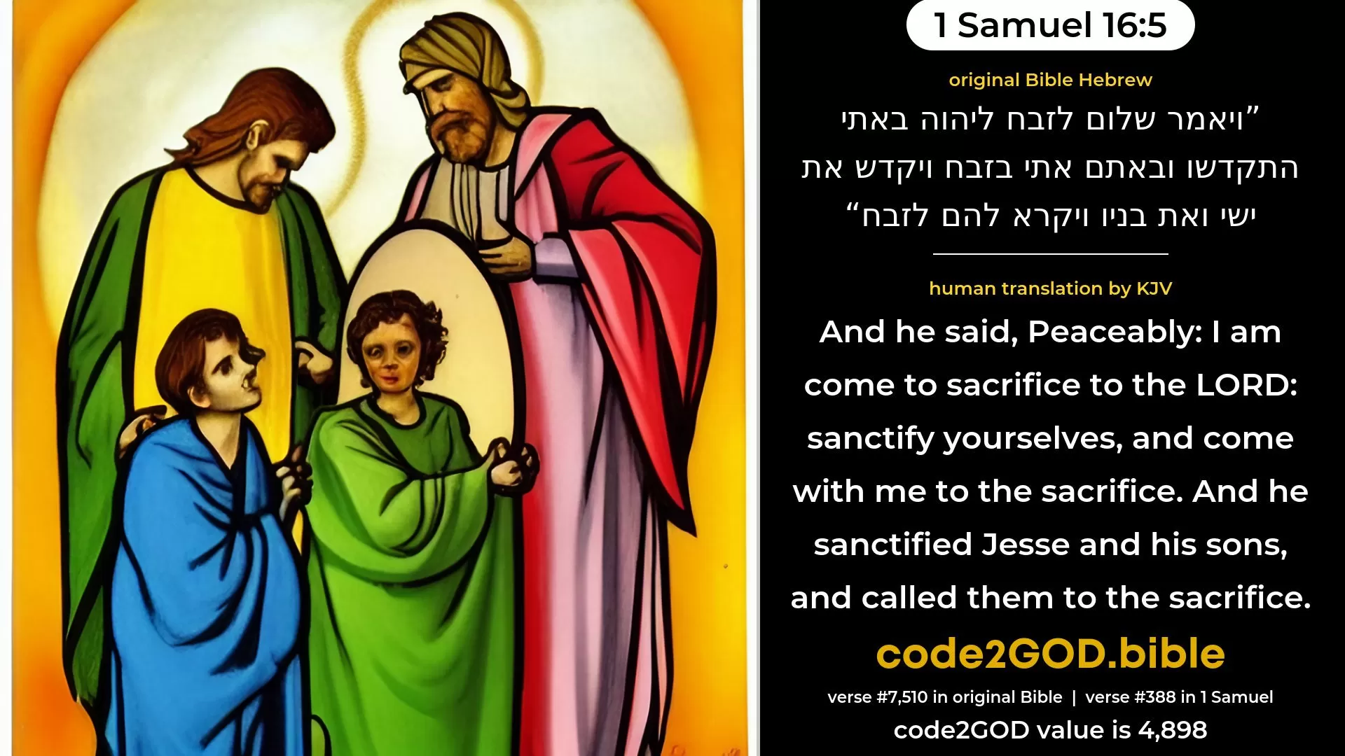 1 Samuel 16-5≈And he said: ‘Peaceably; I am come to sacrifice unto the LORD; sanctify yourselves and come with me to the sacrifice.’ And he sanctified Jesse and his sons, and called them to the sacrifice. original Bible ויאמר שלום לזבח ליהוה באתי התקדשו ובאתם אתי בזבח ויקדש את ישי ואת בניו ויקרא להם לזבח code2GOD