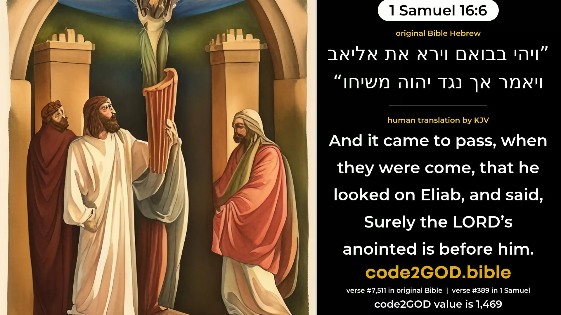 1 Samuel 16-6≈And it came to pass, when they were come, that he beheld Eliab, and said: ‘Surely the LORD’S anointed is before Him.’ original Bible ויהי בבואם וירא את אליאב ויאמר אך נגד יהוה משיחו code2GOD