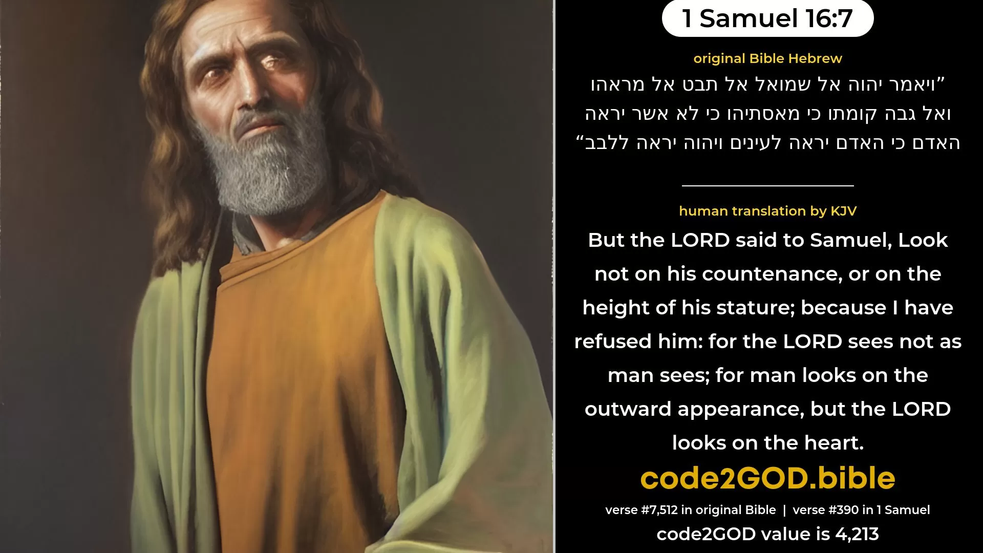 1 Samuel 16-7≈But the LORD said unto Samuel: ‘Look not on his countenance, or on the height of his stature; because I have rejected him; for it is not as man seeth: for man looketh on the outward appearance, but the LORD looketh on the heart.’ original Bible ויאמר יהוה אל שמואל אל תבט אל מראהו ואל גבה קומתו כי מאסתיהו כי לא אשר יראה האדם כי האדם יראה לעינים ויהוה יראה ללבב code2GOD