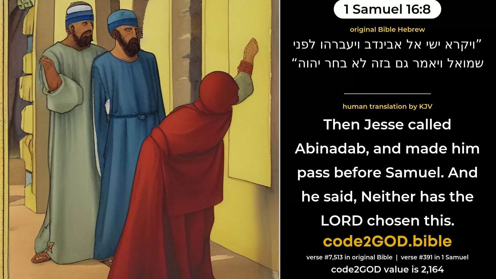 1 Samuel 16-8≈Then Jesse called Abinadab, and made him pass before Samuel. And he said: ‘Neither hath the LORD chosen this.’ original Bible ויקרא ישי אל אבינדב ויעברהו לפני שמואל ויאמר גם בזה לא בחר יהוה code2GOD