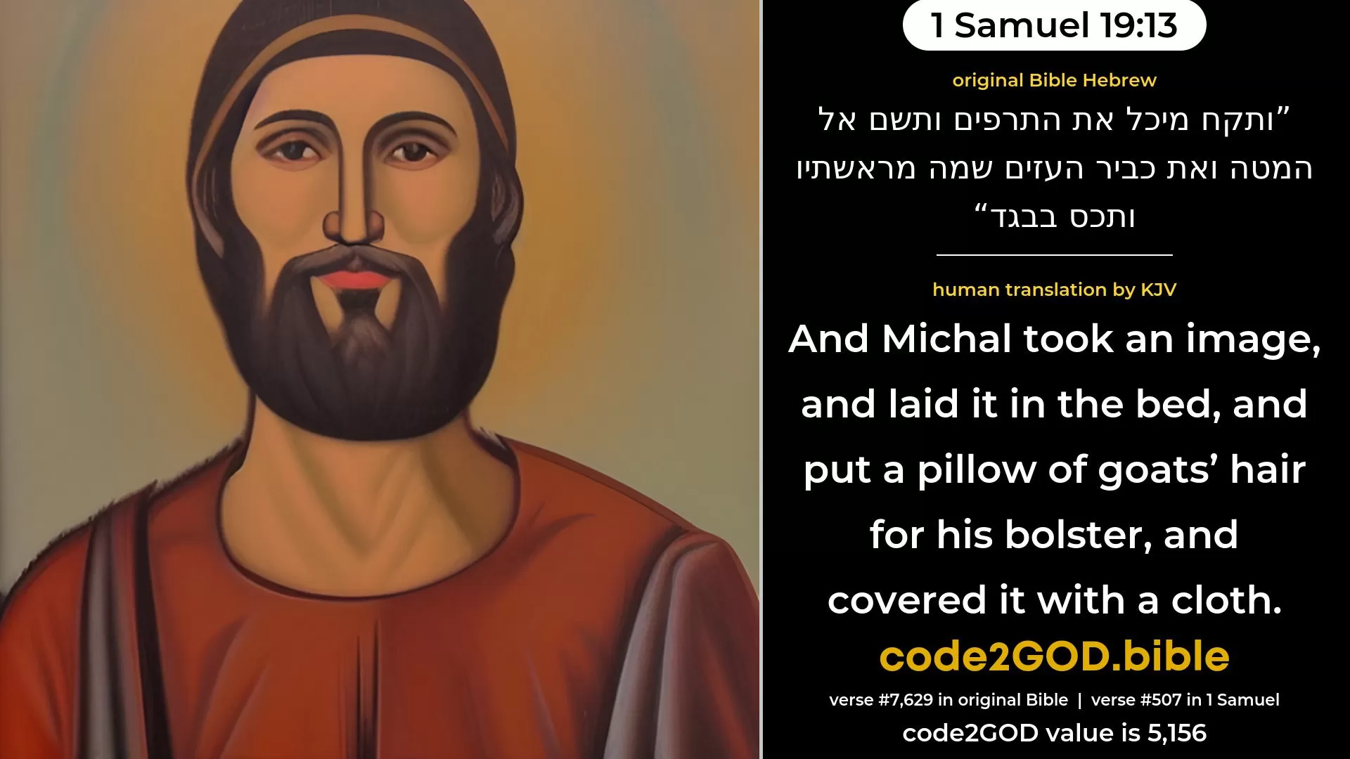 1 Samuel 19-13≈And Michal took the teraphim, and laid it in the bed, and put a quilt of goats’ hair at the head thereof, and covered it with a cloth. original Bible ותקח מיכל את התרפים ותשם אל המטה ואת כביר העזים שמה מראשתיו ותכס בבגד code2GOD