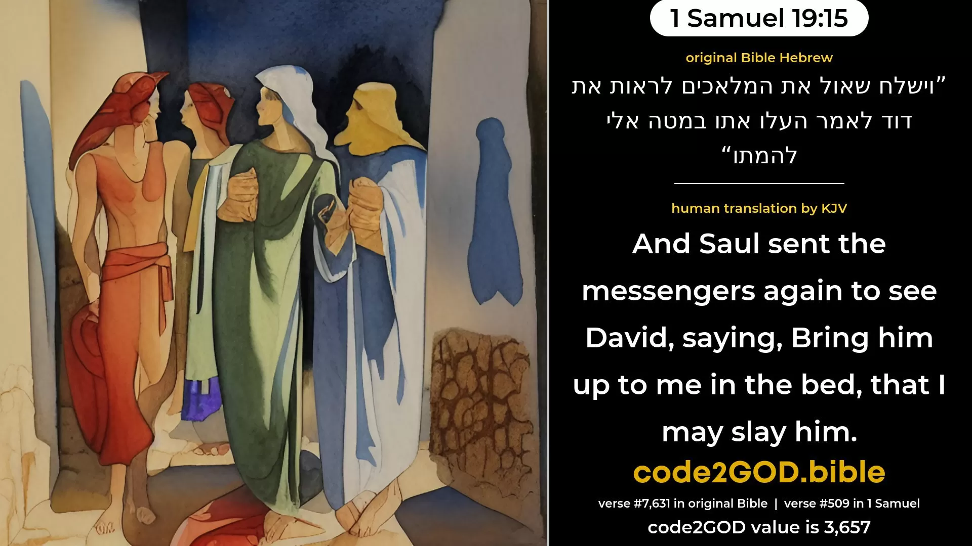 1 Samuel 19-15≈And Saul sent the messengers to see David, saying: ‘Bring him up to me in the bed, that I may slay him.’ original Bible וישלח שאול את המלאכים לראות את דוד לאמר העלו אתו במטה אלי להמתו code2GOD