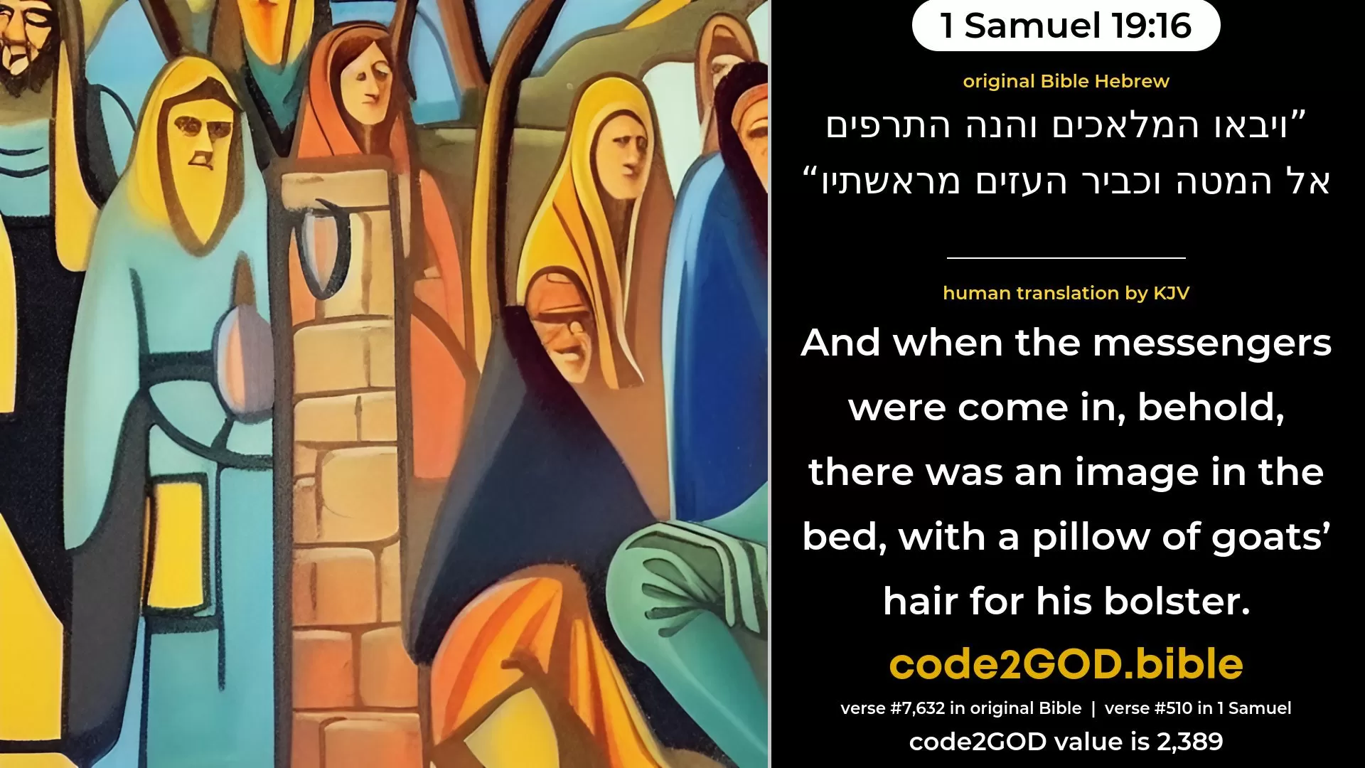 1 Samuel 19-16≈And when the messengers came in, behold, the teraphim was in the bed, with the quilt of goats’ hair at the head thereof. original Bible ויבאו המלאכים והנה התרפים אל המטה וכביר העזים מראשתיו code2GOD