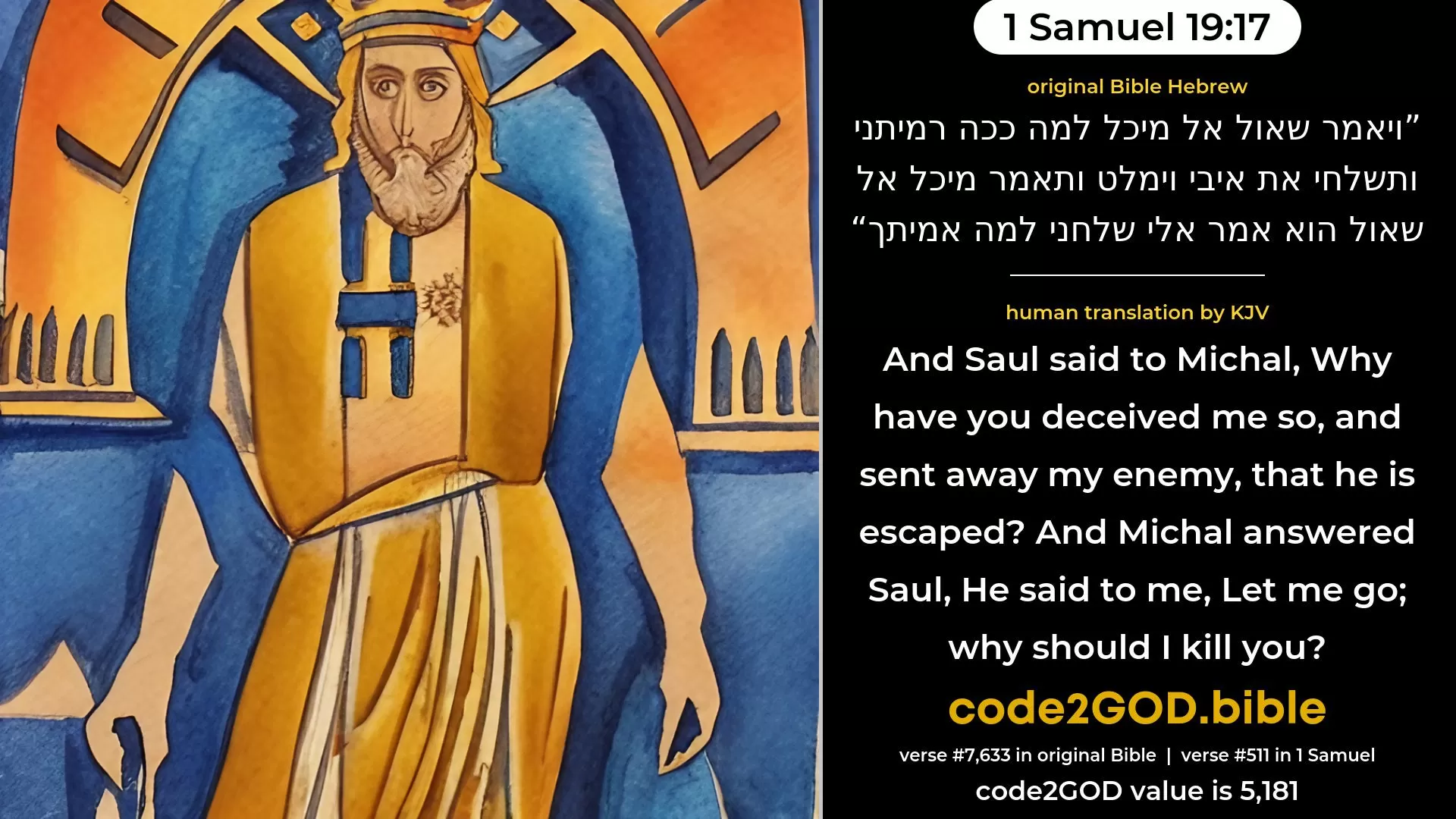 1 Samuel 19-17≈And Saul said unto Michal: ‘Why hast thou deceived me thus, and let mine enemy go, that he is escaped?’ And Michal answered Saul: ‘He said unto me: Let me go; why should I kill thee?’ original Bible ויאמר שאול אל מיכל למה ככה רמיתני ותשלחי את איבי וימלט ותאמר מיכל אל שאול הוא אמר אלי שלחני למה אמיתך code2GOD