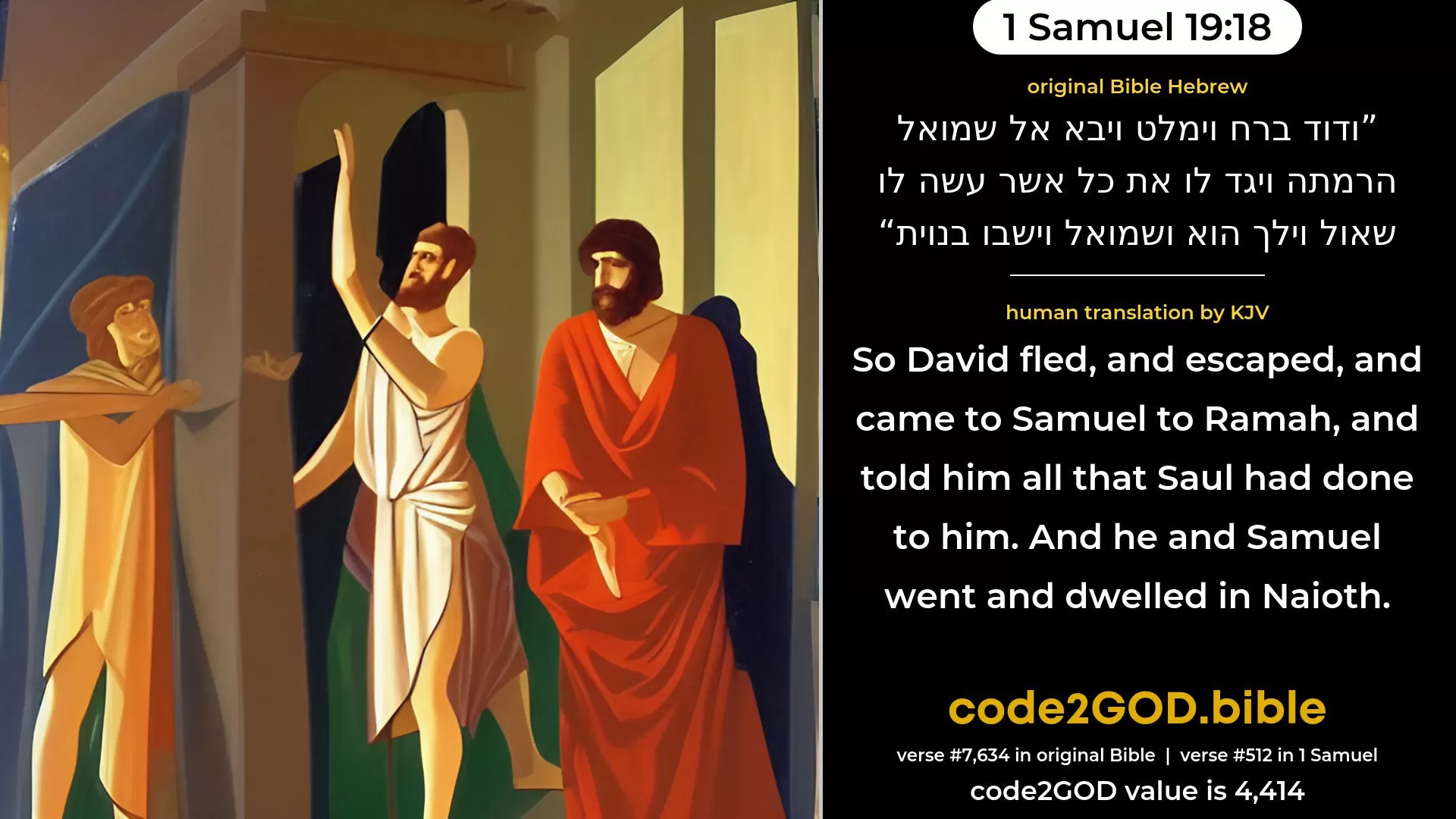 1 Samuel 19-18≈Now David fled, and escaped, and came to Samuel to Ramah, and told him all that Saul had done to him. And he and Samuel went and dwelt in Naioth. original Bible ודוד ברח וימלט ויבא אל שמואל הרמתה ויגד לו את כל אשר עשה לו שאול וילך הוא ושמואל וישבו בנוית code2GOD
