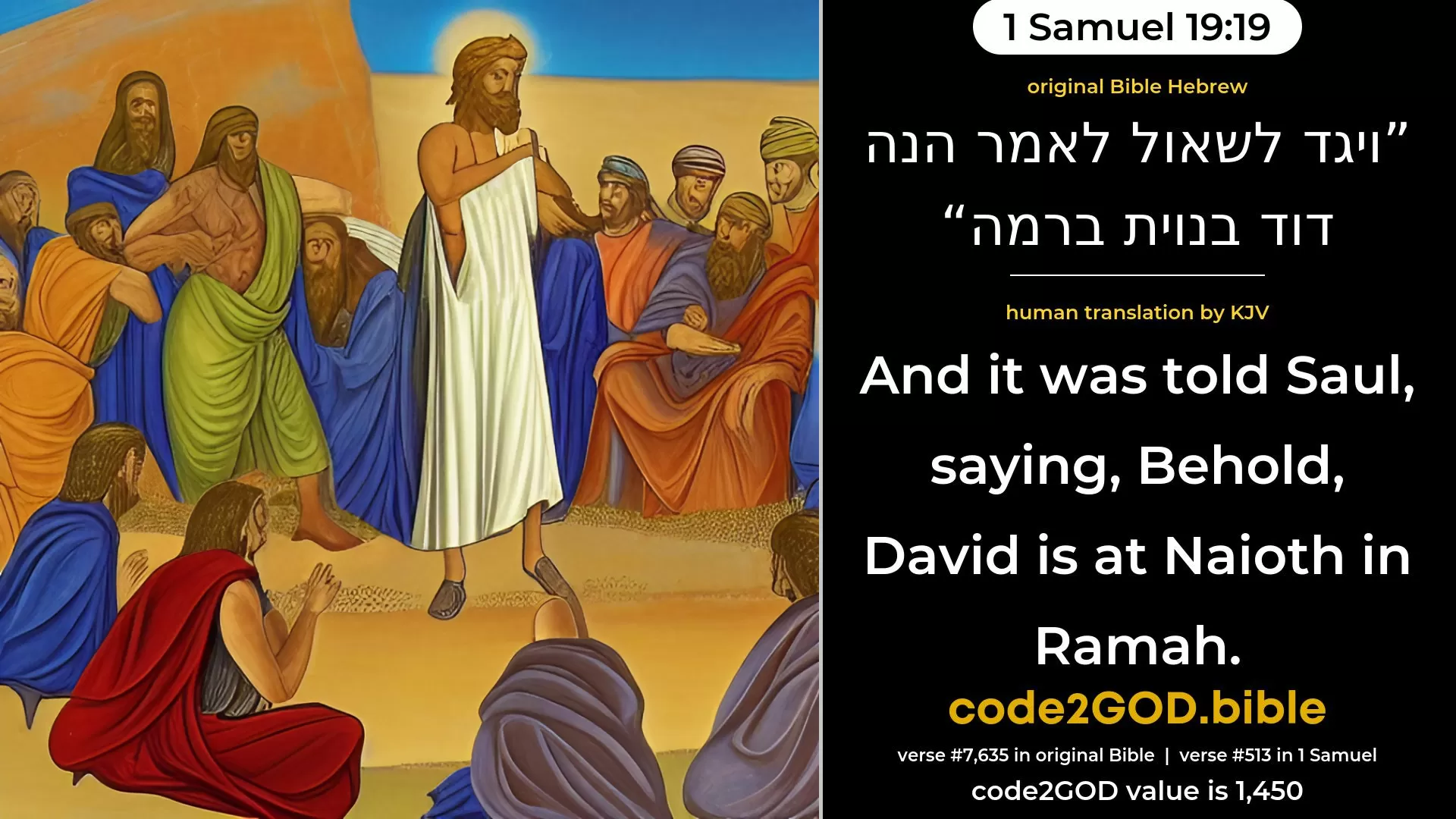 1 Samuel 19-19≈And it was told Saul, saying: ‘Behold, David is at Naioth in Ramah.’ original Bible ויגד לשאול לאמר הנה דוד בנוית ברמה code2GOD