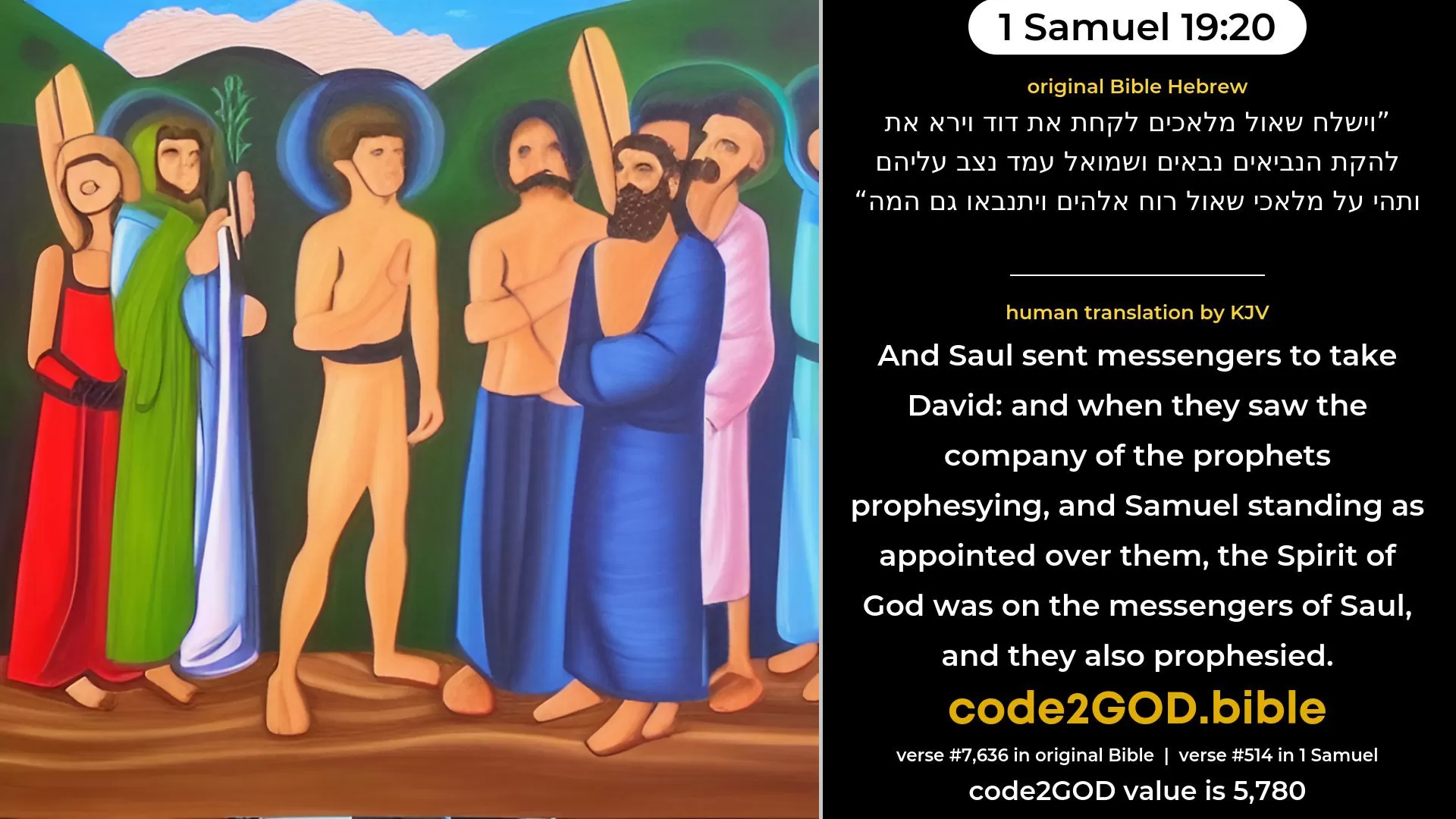 1 Samuel 19-20≈And Saul sent messengers to take David; and when they saw the company of the prophets prophesying, and Samuel standing as head over them, the spirit of God came upon the messengers of Saul, and they also prophesied. original Bible וישלח שאול מלאכים לקחת את דוד וירא את להקת הנביאים נבאים ושמואל עמד נצב עליהם ותהי על מלאכי שאול רוח אלהים ויתנבאו גם המה code2GOD