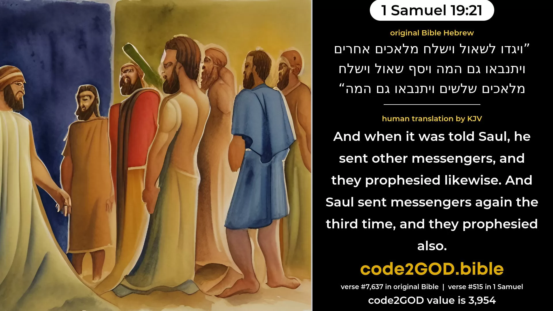 1 Samuel 19-21≈And when it was told Saul, he sent other messengers, and they also prophesied. And Saul sent messengers again the third time, and they also prophesied. original Bible ויגדו לשאול וישלח מלאכים אחרים ויתנבאו גם המה ויסף שאול וישלח מלאכים שלשים ויתנבאו גם המה code2GOD
