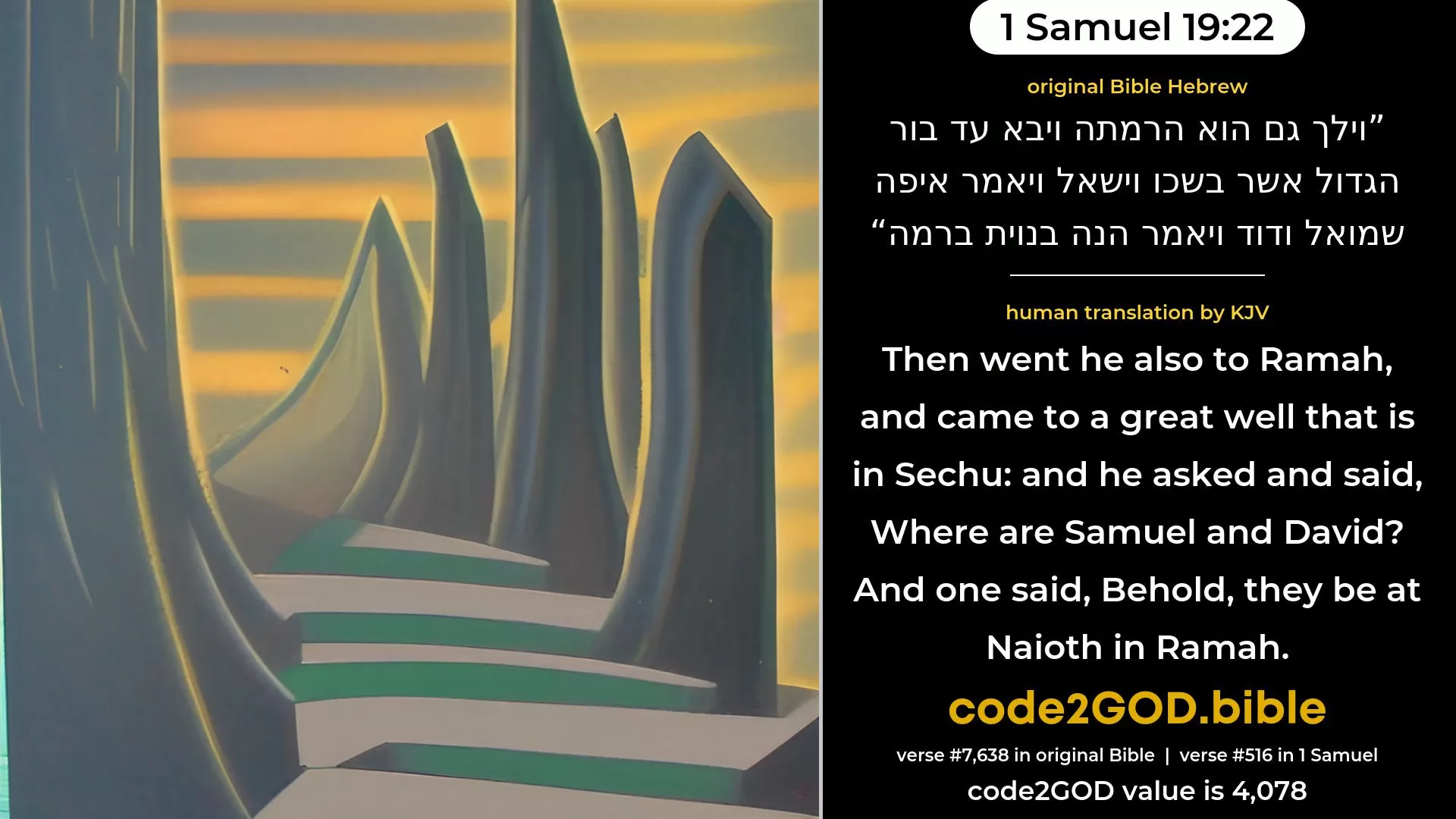 1 Samuel 19-22≈Then went he also to Ramah, and came to the great cistern that is in Secu; and he asked and said: ‘Where are Samuel and David?’ And one said: ‘Behold, they are at Naioth in Ramah.’ original Bible וילך גם הוא הרמתה ויבא עד בור הגדול אשר בשכו וישאל ויאמר איפה שמואל ודוד ויאמר הנה בנוית ברמה code2GOD