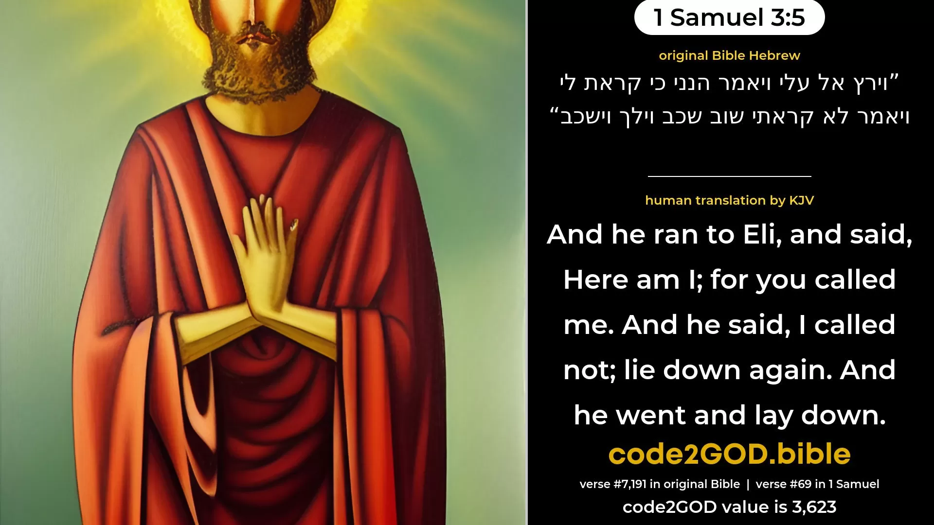 1 Samuel 3-5≈And he ran unto Eli, and said: ‘Here am I; for thou didst call me.’ And he said: ‘I called not; lie down again.’ And he went and lay down. original Bible וירץ אל עלי ויאמר הנני כי קראת לי ויאמר לא קראתי שוב שכב וילך וישכב code2GOD