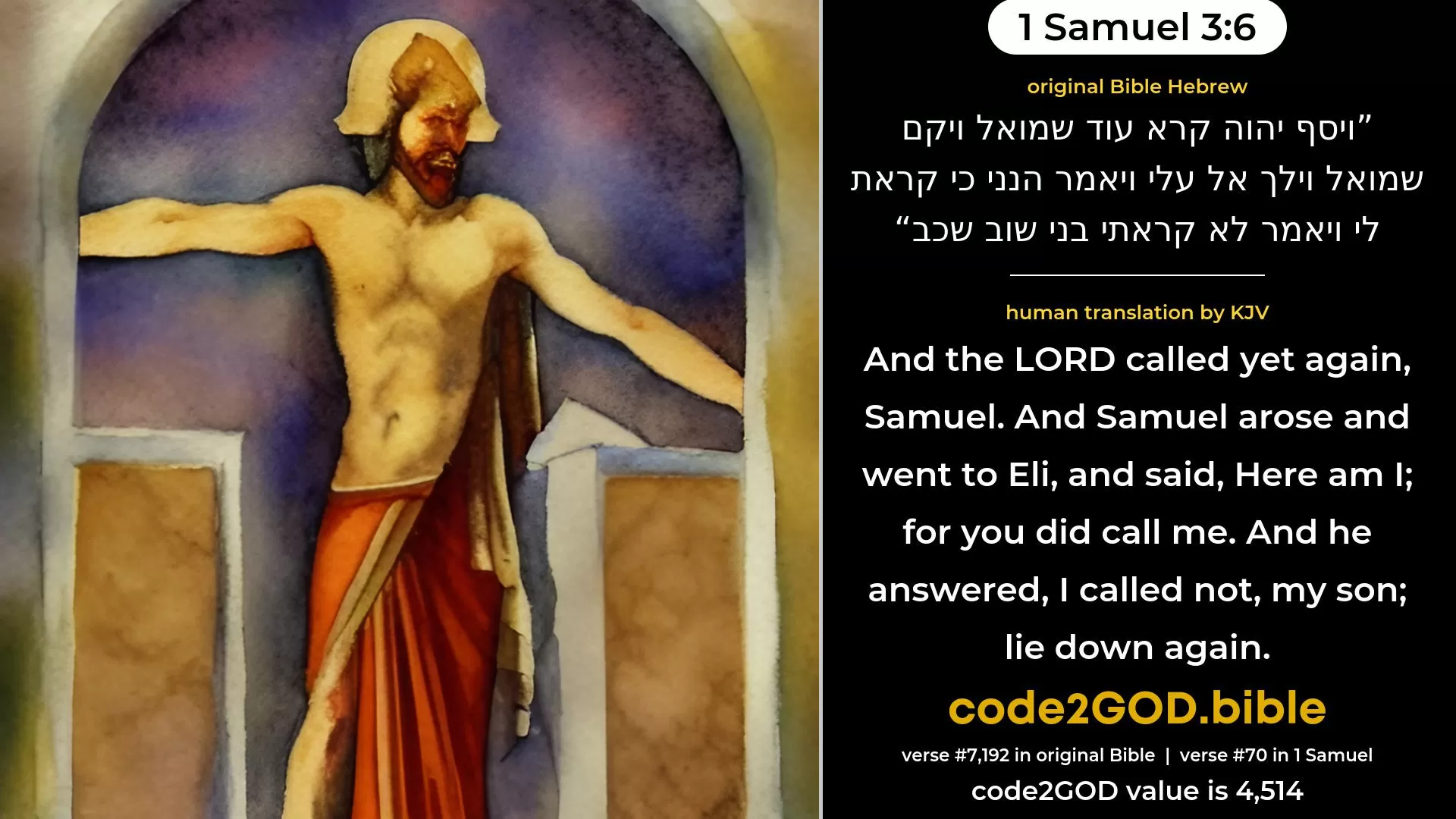 1 Samuel 3-6≈And the LORD called yet again Samuel. And Samuel arose and went to Eli, and said: ‘Here am I; for thou didst call me.’ And he answered: ‘I called not, my son; lie down again.’ original Bible ויסף יהוה קרא עוד שמואל ויקם שמואל וילך אל עלי ויאמר הנני כי קראת לי ויאמר לא קראתי בני שוב שכב code2GOD