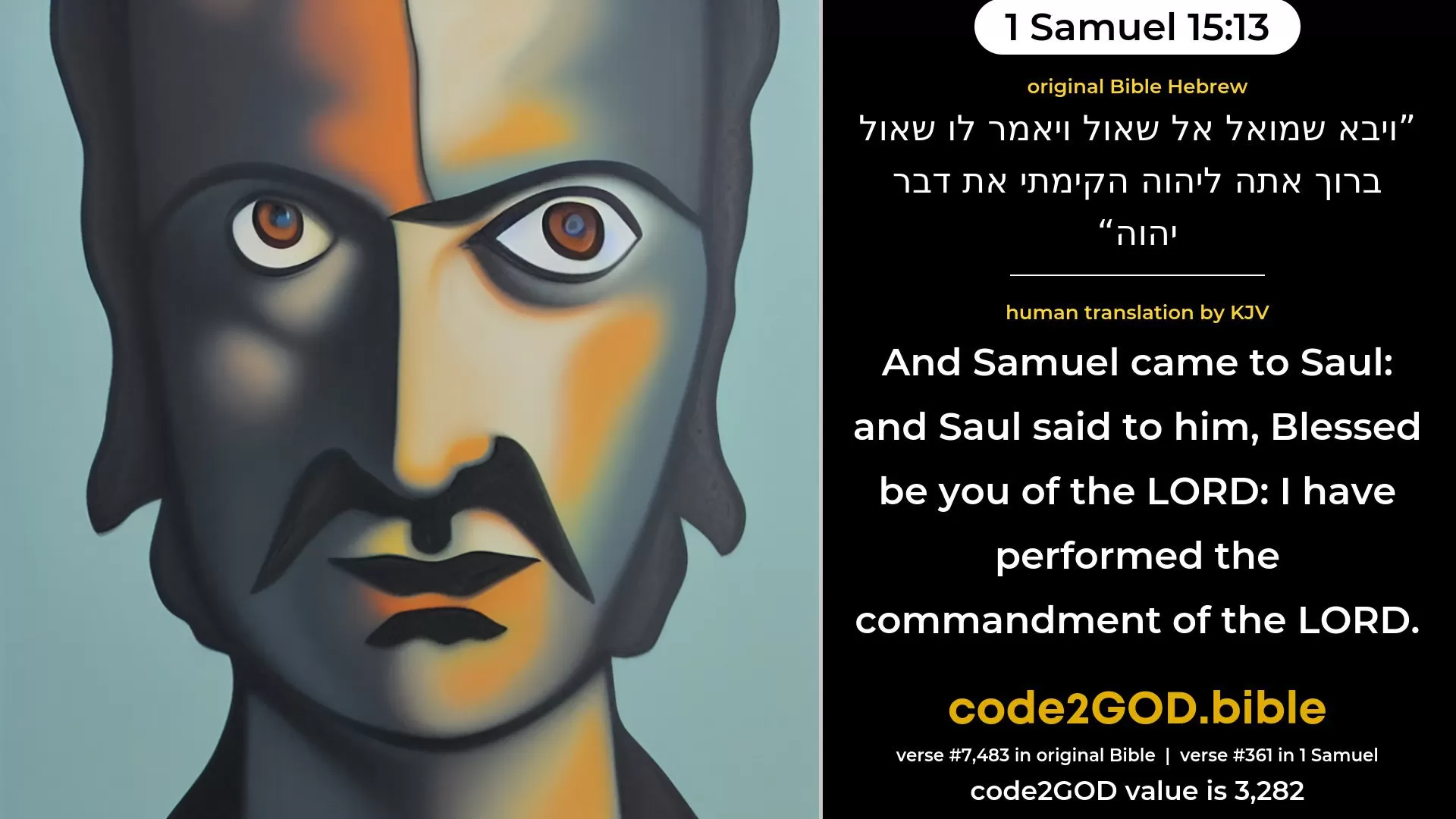1 Samuel 15-13≈And Samuel came to Saul; and Saul said unto him: ‘Blessed be thou of the LORD; I have performed the commandment of the LORD.’ original Bible ויבא שמואל אל שאול ויאמר לו שאול ברוך אתה ליהוה הקימתי את דבר יהוה code2GOD