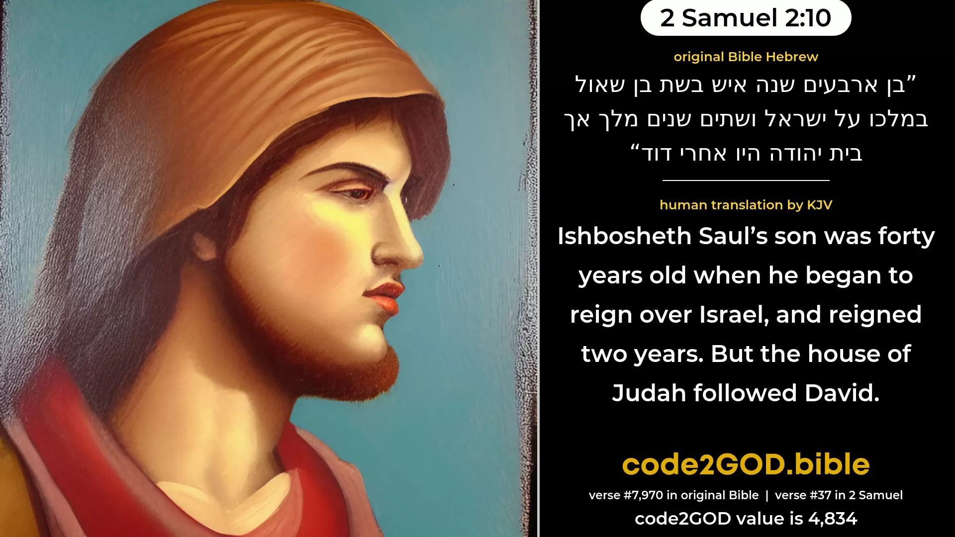 2 Samuel 2-10≈Ish-bosheth Saul’s son was forty years old when he began to reign over Israel, and he reigned two years. But the house of Judah followed David. original Bible בן ארבעים שנה איש בשת בן שאול במלכו על ישראל ושתים שנים מלך אך בית יהודה היו אחרי דוד code2GOD