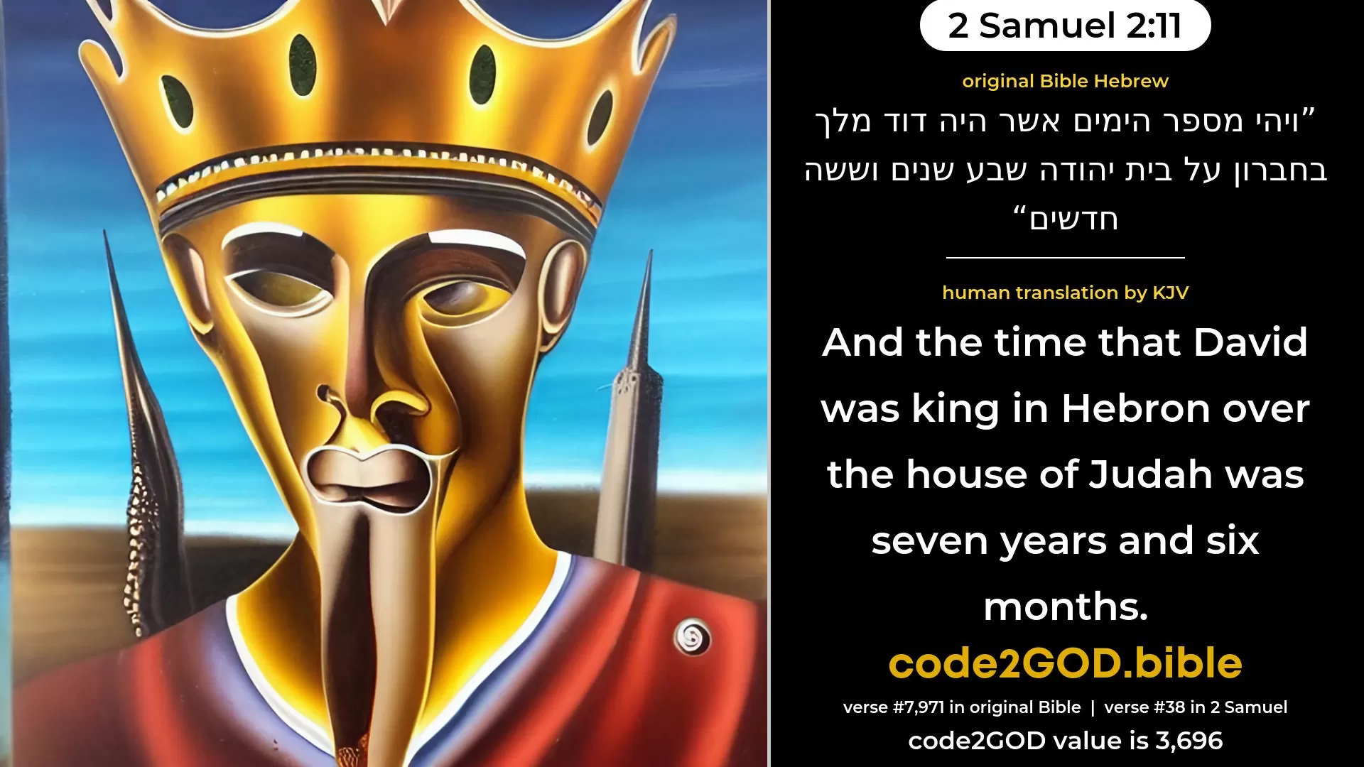 2 Samuel 2-11≈And the time that David was king in Hebron over the house of Judah was seven years and six months. original Bible ויהי מספר הימים אשר היה דוד מלך בחברון על בית יהודה שבע שנים וששה חדשים code2GOD