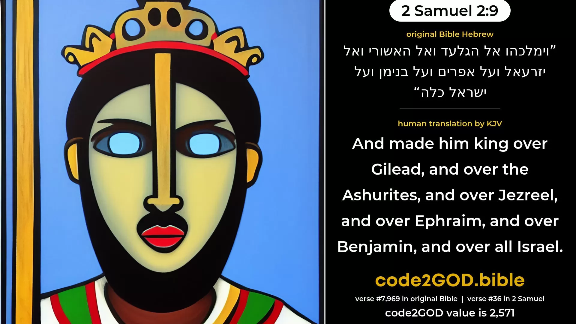 2 Samuel 2-9≈and he made him king over Gilead, and over the Ashurites, and over Jezreel, and over Ephraim, and over Benjamin, and over all Israel. original Bible וימלכהו אל הגלעד ואל האשורי ואל יזרעאל ועל אפרים ועל בנימן ועל ישראל כלה code2GOD