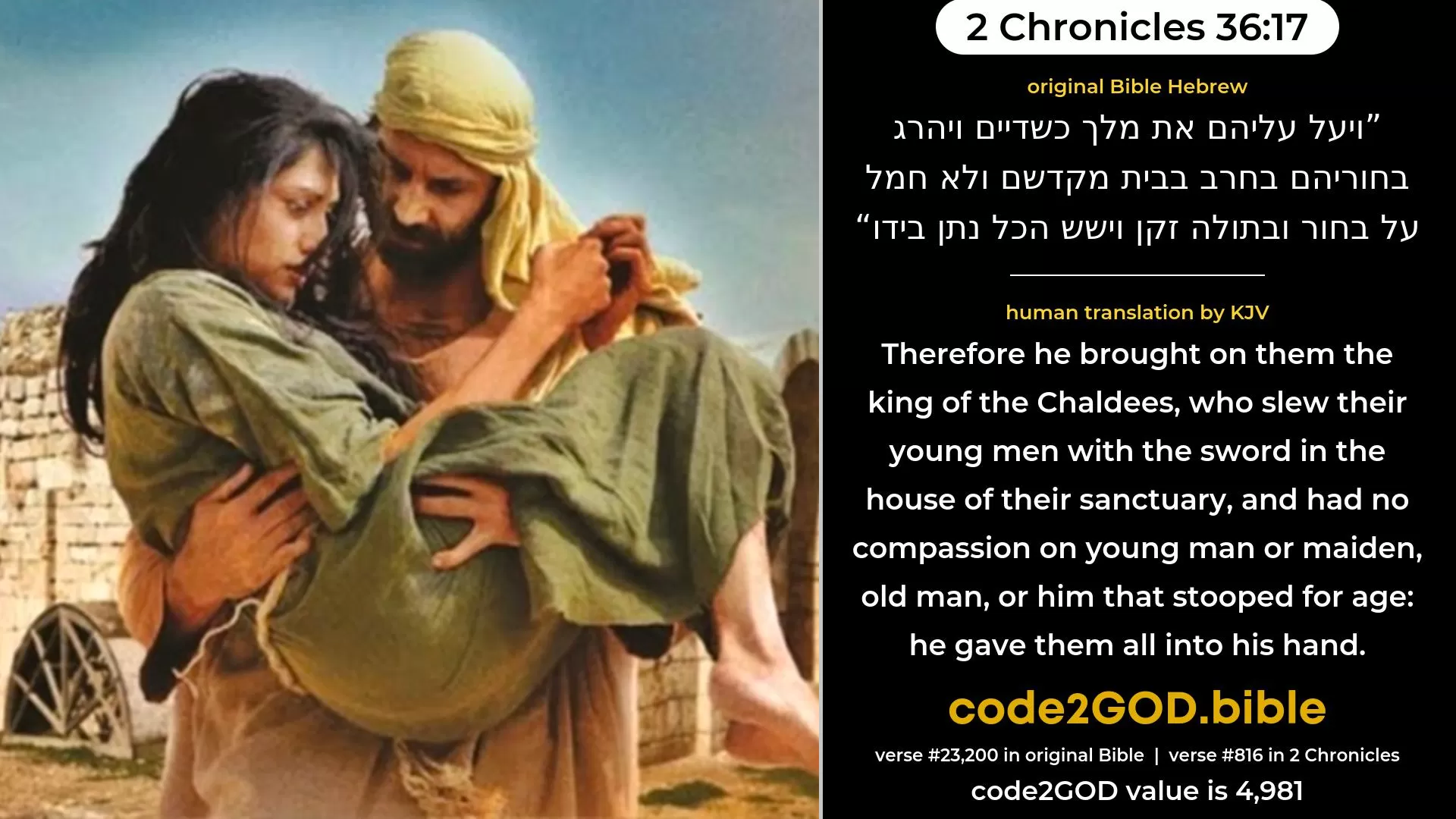 2 Chronicles 36-17≈ original Bible ויעל עליהם את מלך כשדיים ויהרג בחוריהם בחרב בבית מקדשם ולא חמל על בחור ובתולה זקן וישש הכל נתן בידו code2GOD