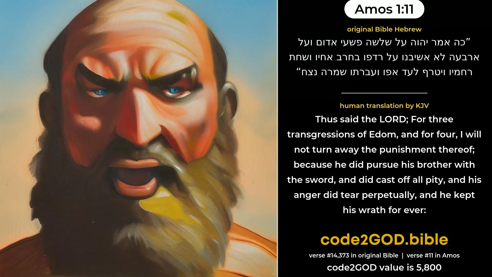 Amos 1-11≈Thus saith the LORD: For three transgressions of Edom, yea, for four, I will not reverse it: because he did pursue his brother with the sword, and did cast off all pity, and his anger did tear perpetually, and he kept his wrath for ever. original Bible כה אמר יהוה על שלשה פשעי אדום ועל ארבעה לא אשיבנו על רדפו בחרב אחיו ושחת רחמיו ויטרף לעד אפו ועברתו שמרה נצח code2GOD
