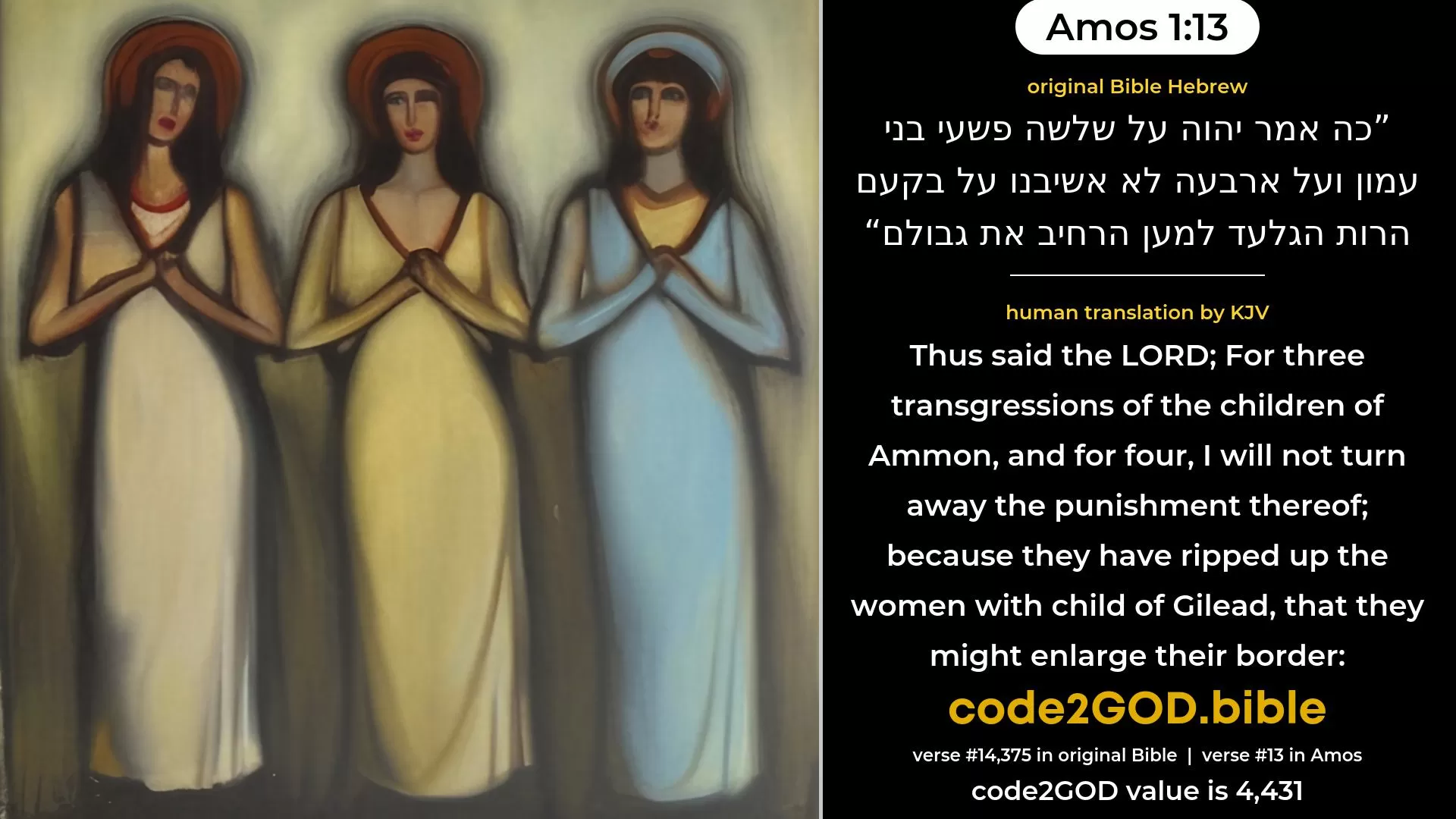 Amos 1-13≈Thus saith the LORD:  For three transgressions of the children of Ammon, yea, for four, I will not reverse it:  because they have ripped up the women with child of Gilead, that they might enlarge their border. original Bible כה אמר יהוה על שלשה פשעי בני עמון ועל ארבעה לא אשיבנו על בקעם הרות הגלעד למען הרחיב את גבולם code2GOD