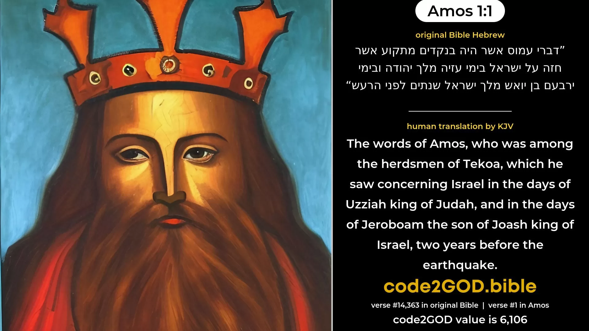 Amos 1-1≈The words of Amos, who was among the herdmen of Tekoa, which he saw concerning Israel in the days of Uzziah king of Judah, and in the days of Jeroboam the son of Joash king of Israel, two years before the earthquake. original Bible דברי עמוס אשר היה בנקדים מתקוע אשר חזה על ישראל בימי עזיה מלך יהודה ובימי ירבעם בן יואש מלך ישראל שנתים לפני הרעש code2GOD